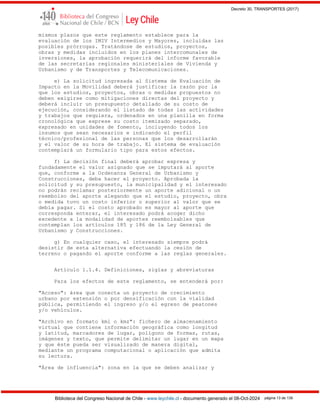 Decreto 30, TRANSPORTES (2017)
Biblioteca del Congreso Nacional de Chile - www.leychile.cl - documento generado el 08-Oct-2024 página 13 de 139
mismos plazos que este reglamento establece para la
evaluación de los IMIV Intermedios y Mayores, incluidas las
posibles prórrogas. Tratándose de estudios, proyectos,
obras y medidas incluidos en los planes intercomunales de
inversiones, la aprobación requerirá del informe favorable
de las secretarías regionales ministeriales de Vivienda y
Urbanismo y de Transportes y Telecomunicaciones.
e) La solicitud ingresada al Sistema de Evaluación de
Impacto en la Movilidad deberá justificar la razón por la
que los estudios, proyectos, obras o medidas propuestos no
deben exigirse como mitigaciones directas del proyecto y
deberá incluir un presupuesto detallado de su costo de
ejecución, considerando el listado de todas las actividades
y trabajos que requiera, ordenados en una planilla en forma
cronológica que exprese su costo itemizado separado,
expresado en unidades de fomento, incluyendo todos los
insumos que sean necesarios e indicando el perfil
técnico/profesional de las personas que los desarrollarán
y el valor de su hora de trabajo. El sistema de evaluación
contemplará un formulario tipo para estos efectos.
f) La decisión final deberá aprobar expresa y
fundadamente el valor asignado que se imputará al aporte
que, conforme a la Ordenanza General de Urbanismo y
Construcciones, deba hacer el proyecto. Aprobada la
solicitud y su presupuesto, la municipalidad y el interesado
no podrán reclamar posteriormente un aporte adicional o un
reembolso del aporte alegando que el estudio, proyecto, obra
o medida tuvo un costo inferior o superior al valor que se
debía pagar. Si el costo aprobado es mayor al aporte que
corresponda enterar, el interesado podrá acoger dicho
excedente a la modalidad de aportes reembolsables que
contemplan los artículos 185 y 186 de la Ley General de
Urbanismo y Construcciones.
g) En cualquier caso, el interesado siempre podrá
desistir de esta alternativa efectuando la cesión de
terreno o pagando el aporte conforme a las reglas generales.
Artículo 1.1.4. Definiciones, siglas y abreviaturas
Para los efectos de este reglamento, se entenderá por:
"Acceso": área que conecta un proyecto de crecimiento
urbano por extensión o por densificación con la vialidad
pública, permitiendo el ingreso y/o el egreso de peatones
y/o vehículos.
"Archivo en formato kml o kmz": fichero de almacenamiento
virtual que contiene información geográfica como longitud
y latitud, marcadores de lugar, polígono de formas, rutas,
imágenes y texto, que permite delimitar un lugar en un mapa
y que éste pueda ser visualizado de manera digital,
mediante un programa computacional o aplicación que admita
su lectura.
"Área de influencia": zona en la que se deben analizar y
 