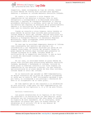 Decreto 30, TRANSPORTES (2017)
Biblioteca del Congreso Nacional de Chile - www.leychile.cl - documento generado el 08-Oct-2024 página 130 de 139
respectivo, según corresponda al tipo de informe, tendrá
un plazo máximo de treinta días corridos para aprobar,
observar o rechazar el informe mediante resolución fundada.
En cuanto a la consulta a otros órganos con
competencias en las materias a evaluar, ésta no será
obligatoria y corresponderá a la mencionada autoridad
municipal o regional de transporte determinar si resulta
procedente efectuarla y a quiénes, salvo que se trate de
una materia que requiera la obtención de un pronunciamiento
expreso o la autorización de un determinado órgano, en
cuyo caso la consulta será obligatoria.
Cuando se consulte a otros órganos, éstos tendrán un
plazo máximo de quince días corridos para pronunciarse,
contado desde el envío del informe. Vencido este plazo sin
que se hubieren evacuado dichas respuestas, el Director de
Tránsito y Transporte Público o el Secretario Regional
Ministerial, según corresponda, podrá pronunciarse
directamente sobre el informe.
En caso que la autoridad competente observe el informe
como consecuencia del análisis que efectúe o en
consideración a las respuestas recibidas por parte de los
órganos consultados, el titular del proyecto tendrá un
plazo máximo de treinta días corridos para presentar el
informe corregido en el SEIM, contados desde la
notificación de la respectiva resolución, la que se hará
a través del mencionado sistema y mediante correo
electrónico.
En tal caso, la autoridad tendrá un plazo máximo de
veinte días corridos para pronunciarse mediante resolución
fundada, aprobando o rechazando el informe, incluido en
dicho plazo la eventual consulta a los otros órganos con
competencias en las materias a evaluar, los que tendrían
que pronunciarse en el plazo máximo de diez días corridos,
contado desde el envío del informe.
En la resolución que apruebe un IMIV Complementario,
se dejará constancia que su plazo de vigencia corresponde
al saldo que le reste al IMIV inicialmente aprobado y que,
por tanto, no corresponde a una prórroga o renovación de
éste ni al otorgamiento de un nuevo plazo.
En todo aquello que no sea contrario a lo establecido
en este artículo, rigen para los IMIV Complementarios las
disposiciones de los Capítulos I, II y III de este Título.
Artículo transitorio.
Los plazos establecidos en el Capítulo II del Título
IV, referidos a la evaluación de los IMIV Básicos, serán
exigibles una vez transcurridos dos años desde la entrada
en vigencia de este reglamento. En el intertanto, serán
aplicables los plazos que, para los mismos efectos, se
establecen en el artículo 172 de la Ley General de
Urbanismo y Construcciones.
 