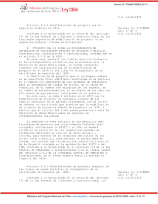Decreto 30, TRANSPORTES (2017)
Biblioteca del Congreso Nacional de Chile - www.leychile.cl - documento generado el 08-Oct-2024 página 132 de 139
D.O. 14.09.2021
Artículo 4.6.2 Modificaciones de proyecto que no
requieren elaborar un IMIV. Decreto 12, VIVIENDA
Art. 2° N° 3
Conforme a lo establecido en la letra d) del artículo D.O. 14.09.2021
171 de la Ley General de Urbanismo y Construcciones, en los
siguientes supuestos de modificación de proyecto no se
requerirá elaborar informe de mitigación:
a) Proyecto que se acoge al procedimiento de
aprobación de variaciones menores en relación a detalles
constructivos, instalaciones o terminaciones, contemplado en
el artículo 5.2.8 de la OGUC.
En este caso, bastará con indicar esta circunstancia
en la correspondiente solicitud que se presente ante la
Dirección de Obras Municipales, no siendo necesario
ingresar las características de la modificación de
proyecto en el SEIM ni solicitar el otorgamiento de un
certificado de exención del IMIV.
b) Modificación de proyecto que no contempla cambios
en la superficie total edificable autorizada en el permiso,
en el número y/o superficie de las unidades de referencia
para la estimación de flujos de viajes, en la carga de
ocupación, en el número y/o ubicación de los accesos, en
el número de estacionamientos, ni en alguno de los destinos
y/o clases de equipamiento consignados en el permiso.
En este caso, se deberá declarar en el SEIM que la
modificación de proyecto no contempla ninguno de los
cambios señalados en el párrafo precedente, con el objeto
de obtener un certificado que acredite que la modificación
de proyecto se encuentra exenta de presentar un IMIV, a
efectos que el titular del mismo pueda presentarlo ante la
Dirección de Obras Municipales al ingresar la
correspondiente solicitud.
Lo señalado en este artículo es sin perjuicio que,
tratándose de permisos que originalmente hubieren sido
otorgados considerando un EISTU o un IVB, se deberá
acreditar la ejecución de las respectivas medidas de
mitigación definidas en función de dicho Estudio o
Informe, para efectos de la recepción definitiva de las
obras, total o parcial, considerando la posibilidad de
otorgar una caución que las garantice, previa autorización
de la Seremitt otorgada en la aprobación del EISTU o del
IVB, conforme a lo establecido en el artículo 173 de la Ley
General de Urbanismo y Construcciones y en el inciso cuarto
del artículo 2.4.3 de la Ordenanza General de Urbanismo y
Construcciones, en su texto vigente hasta la entrada en
vigencia del SEIM.
Artículo 4.6.3 Modificaciones de proyecto respecto de
las cuales se puede solicitar el otorgamiento de un
certificado de exención del IMIV. Decreto 12, VIVIENDA
Art. 2° N° 3
Conforme a lo establecido en la letra d) del artículo D.O. 14.09.2021
171 de la Ley General de Urbanismo y Construcciones, los
 