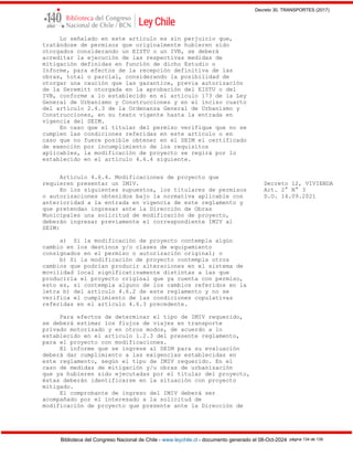 Decreto 30, TRANSPORTES (2017)
Biblioteca del Congreso Nacional de Chile - www.leychile.cl - documento generado el 08-Oct-2024 página 134 de 139
Lo señalado en este artículo es sin perjuicio que,
tratándose de permisos que originalmente hubieren sido
otorgados considerando un EISTU o un IVB, se deberá
acreditar la ejecución de las respectivas medidas de
mitigación definidas en función de dicho Estudio o
Informe, para efectos de la recepción definitiva de las
obras, total o parcial, considerando la posibilidad de
otorgar una caución que las garantice, previa autorización
de la Seremitt otorgada en la aprobación del EISTU o del
IVB, conforme a lo establecido en el artículo 173 de la Ley
General de Urbanismo y Construcciones y en el inciso cuarto
del artículo 2.4.3 de la Ordenanza General de Urbanismo y
Construcciones, en su texto vigente hasta la entrada en
vigencia del SEIM.
En caso que el titular del permiso verifique que no se
cumplen las condiciones referidas en este artículo o en
caso que no fuere posible obtener en el SEIM el certificado
de exención por incumplimiento de los requisitos
aplicables, la modificación de proyecto se regirá por lo
establecido en el artículo 4.6.4 siguiente.
Artículo 4.6.4. Modificaciones de proyecto que
requieren presentar un IMIV. Decreto 12, VIVIENDA
En los siguientes supuestos, los titulares de permisos Art. 2° N° 3
o autorizaciones obtenidos bajo la normativa aplicable con D.O. 14.09.2021
anterioridad a la entrada en vigencia de este reglamento y
que pretendan ingresar ante la Dirección de Obras
Municipales una solicitud de modificación de proyecto,
deberán ingresar previamente el correspondiente IMIV al
SEIM:
a) Si la modificación de proyecto contempla algún
cambio en los destinos y/o clases de equipamiento
consignados en el permiso o autorización original; o
b) Si la modificación de proyecto contempla otros
cambios que podrían producir alteraciones en el sistema de
movilidad local significativamente distintas a las que
produciría el proyecto original que ya cuenta con permiso,
esto es, si contempla alguno de los cambios referidos en la
letra b) del artículo 4.6.2 de este reglamento y no se
verifica el cumplimiento de las condiciones copulativas
referidas en el artículo 4.6.3 precedente.
Para efectos de determinar el tipo de IMIV requerido,
se deberá estimar los flujos de viajes en transporte
privado motorizado y en otros modos, de acuerdo a lo
establecido en el artículo 1.2.3 del presente reglamento,
para el proyecto con modificaciones.
El informe que se ingrese al SEIM para su evaluación
deberá dar cumplimiento a las exigencias establecidas en
este reglamento, según el tipo de IMIV requerido. En el
caso de medidas de mitigación y/u obras de urbanización
que ya hubieren sido ejecutadas por el titular del proyecto,
éstas deberán identificarse en la situación con proyecto
mitigado.
El comprobante de ingreso del IMIV deberá ser
acompañado por el interesado a la solicitud de
modificación de proyecto que presente ante la Dirección de
 