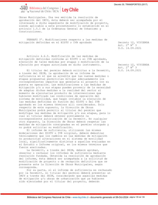 Decreto 30, TRANSPORTES (2017)
Biblioteca del Congreso Nacional de Chile - www.leychile.cl - documento generado el 08-Oct-2024 página 135 de 139
Obras Municipales. Una vez emitida la resolución de
aprobación del IMIV, ésta deberá ser acompañada por el
interesado a dicho expediente de modificación de proyecto,
siendo aplicable a este procedimiento lo establecido en el
artículo 1.5.1 de la Ordenanza General de Urbanismo y
Construcciones.
PÁRRAFO 3º. Modificaciones respecto a las medidas de
mitigación definidas en el EISTU o IVB aprobado Decreto 12, VIVIENDA
Art. 2° N° 3
D.O. 14.09.2021
Artículo 4.6.5. Modificación de las medidas de
mitigación definidas conforme al EISTU o el IVB aprobado,
ejecución de tales medidas por etapas o modificación de la
ejecución por etapas autorizada en dicho instrumento. Decreto 12, VIVIENDA
Art. 2° N° 3
El titular del permiso deberá solicitar a la Seremitt, D.O. 14.09.2021
a través del SEIM, la aprobación de un informe de
suficiencia en el que se acredite que las nuevas medidas o
etapas propuestas permitirían mitigar adecuadamente los
correspondientes impactos que generaría el proyecto con su
puesta en operación. Las modificaciones a las medidas de
mitigación y/o a sus etapas pueden provenir de la necesidad
de adaptar dichas medidas a la realidad del sector al
momento de ejecutarlas producto de intervenciones que
hubieren modificado las condiciones de operación del
sistema de movilidad, que hagan inviable la ejecución de
las medidas definidas en función del EISTU o del IVB
aprobado en los mismos términos allí considerados. Solo
respecto de este supuesto, la Dirección de Obras
Municipales podrá permitir al titular del permiso que
modifique las medidas de mitigación y/o sus etapas, para lo
cual el titular deberá obtener previamente la
correspondiente autorización de la Seremitt. En cualquier
otro supuesto, la Dirección de Obras deberá respetar las
medidas de mitigación consignadas en el permiso otorgado y
no podrá solicitar su modificación.
El informe de suficiencia, utilizando las mismas
modelaciones del EISTU o IVB original, deberá demostrar
técnicamente que los cambios en las medidas de mitigación
no producirían alteraciones en el sistema de movilidad
local, significativamente distintas a aquellas evaluadas en
el Estudio o Informe original, en los mismos términos que
fueron analizadas.
La Seremitt, a través del SEIM, deberá aprobar,
observar o rechazar los informes de suficiencia mediante
resolución fundada. Obtenida la resolución de aprobación
del informe, ésta deberá ser acompañada a la solicitud de
modificación de proyecto o de recepción definitiva que se
presente ante la Dirección de Obras Municipales, según
corresponda.
Por su parte, si el informe de suficiencia es rechazado
por la Seremitt, el titular del permiso deberá presentar un
IMIV a través del SEIM, considerando que aquellas medidas
de mitigación y/u obras de urbanización que ya hubieren
sido ejecutadas por el titular del proyecto, deberán
 