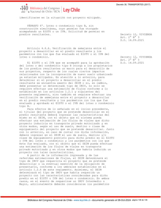 Decreto 30, TRANSPORTES (2017)
Biblioteca del Congreso Nacional de Chile - www.leychile.cl - documento generado el 08-Oct-2024 página 136 de 139
identificarse en la situación con proyecto mitigado.
PÁRRAFO 4º. Loteo o condominio tipo B, sin
construcción simultánea, cuyo permiso fue otorgado
acompañando un EISTU o un IVB. Solicitud de permiso en
predios resultantes. Decreto 12, VIVIENDA
Art. 2° N° 3
D.O. 14.09.2021
Artículo 4.6.6. Verificación de semejanza entre el
proyecto a desarrollar en el predio resultante y los
parámetros con los que fue evaluado el EISTU o el IVB del
loteo o condominio. Decreto 12, VIVIENDA
Art. 2° N° 3
El EISTU o el IVB que se acompañó para la aprobación D.O. 14.09.2021
del loteo o del condominio tipo B otorga a los propietarios
de los predios resultantes un marco para el desarrollo de
sus proyectos, respecto de los cuales ciertos impactos
relacionados con la incorporación de nuevo suelo urbanizado
ya estarían mitigados. En atención a lo anterior, para
determinar si el proyecto a desarrollar en el predio
resultante se encuentra exento del SEIM o si, en cambio,
debe presentar un determinado tipo de IMIV, no solo se
requiere efectuar una estimación de flujos conforme a lo
establecido en los artículos 1.2.1 y siguientes del
presente reglamento, sino también se requiere efectuar una
verificación de semejanza entre el proyecto a desarrollar
en el predio resultante y los parámetros con los que fue
evaluado y aprobado el EISTU o el IVB del loteo o condominio
tipo B.
Para efectos de lo señalado en el inciso precedente,
el titular del proyecto que se pretende desarrollar en el
predio resultante deberá ingresar las características del
mismo en el SEIM, con el objeto que el sistema pueda
efectuar una estimación de los flujos de viajes que dicho
proyecto induciría en transporte privado motorizado y en
otros modos, según el uso de suelo, destino o clase de
equipamiento del proyecto que se pretende desarrollar. Junto
con lo anterior, en caso de contar con dicha información,
deberá ingresar en el SEIM el uso de suelo, destino y/o
clase de equipamiento previsto para dicho predio en el EISTU
o IVB del loteo o condominio y los parámetros con los que
éste fue evaluado, con el objeto que el SEIM pueda efectuar
una estimación de los flujos de viajes en transporte
privado motorizado y en otros modos que habría inducido un
proyecto con tales características.
A partir de la información ingresada y de las
referidas estimaciones de flujos, el SEIM determinará el
tipo de IMIV que requeriría el proyecto que se pretende
desarrollar o la eventual exención de la obligación de
presentarlo, conforme a los umbrales establecidos en el
artículo 1.2.6 de este reglamento. Asimismo, el SEIM
determinará el tipo de IMIV que habría requerido un
proyecto con las características consideradas para dicho
predio en el EISTU o IVB del loteo o condominio. En ambos
casos, en el evento de requerirse un IMIV Intermedio o
Mayor, adicionalmente deberán considerarse los parámetros
 