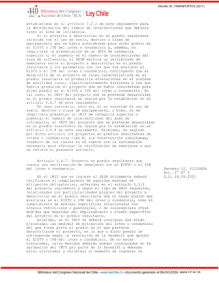 Decreto 30, TRANSPORTES (2017)
Biblioteca del Congreso Nacional de Chile - www.leychile.cl - documento generado el 08-Oct-2024 página 137 de 139
establecidos en el artículo 3.2.2 de este reglamento para
la determinación del número de intersecciones que debiera
tener el área de influencia.
Si el proyecto a desarrollar en el predio resultante
coincide con el uso de suelo, destino o clase de
equipamiento que se había considerado para dicho predio en
el EISTU o IVB del loteo o condominio y, además, no
requiriere la presentación de un IMIV de categoría
superior ni el aumento en el número de intersecciones del
área de influencia, el SEIM emitirá un certificado de
semejanza entre el proyecto a desarrollar en el predio
resultante y los parámetros con los que fue evaluado el
EISTU o el IVB del loteo o condominio, concluyendo que el
desarrollo de un proyecto de tales características en el
predio resultante no produciría alteraciones en el sistema
de movilidad local, significativamente distintas a las que
habría producido el proyecto que se había considerado para
dicho predio en el EISTU o IVB del loteo o condominio. En
tal caso, el IMIV del proyecto que se pretende desarrollar
en el predio resultante se regirá por lo establecido en el
artículo 4.6.7 de este reglamento.
En caso contrario, esto es, si no coincide el uso de
suelo, destino o clase de equipamiento, o bien, si se
requiriera presentar un IMIV de categoría superior o
aumentar el número de intersecciones del área de
influencia, el IMIV del proyecto que se pretende desarrollar
en el predio resultante se regirá por lo establecido en el
artículo 4.6.8 de este reglamento. Asimismo, se regirán
por dicho artículo los proyectos en predios resultantes de
loteos o condominios tipo B, sin construcción simultánea,
respecto de los cuales no se cuente con la información
necesaria para efectuar la verificación de semejanza a que
se refiere el presente artículo.
Artículo 4.6.7. Proyecto en predio resultante que
cuenta con verificación de semejanza con el EISTU o el IVB
del loteo o condominio. Decreto 12, VIVIENDA
Art. 2° N° 3
En el IMIV que se ingrese al SEIM únicamente deberá D.O. 14.09.2021
verificarse el cumplimiento de aquellas medidas de
mitigación obligatorias, referidas en el artículo 1.3.2
del presente reglamento y según el tipo de IMIV requerido,
relacionadas con particularidades propias del proyecto a
desarrollar en el predio resultante que no hayan podido ser
previstas en el EISTU o IVB del loteo o condominio, como el
cumplimiento de medidas específicas relacionadas con
accesos vehiculares o peatonales, o de cualesquiera otras
medidas que dependan del emplazamiento o diseño específico
del proyecto en el predio resultante.
Asimismo, en el IMIV se deberá consignar que están
ejecutadas las medidas de mitigación del loteo o condominio
del que forma parte el predio en el que pretende
desarrollarse el proyecto, en lo que a dicho predio le
corresponda según la resolución de la Seremitt que aprobó
el EISTU o IVB del loteo o condominio. De no estar
ejecutadas, tales medidas deberán quedar consignadas en la
aprobación del IMIV por parte de la Seremitt y deberán
estar ejecutadas y recibidas al momento de ingresar la
 