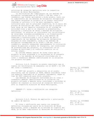 Decreto 30, TRANSPORTES (2017)
Biblioteca del Congreso Nacional de Chile - www.leychile.cl - documento generado el 08-Oct-2024 página 138 de 139
solicitud de recepción definitiva ante la respectiva
Dirección de Obras Municipales.
La verificación del cumplimiento de las medidas de
mitigación contempladas en el EISTU o IVB del loteo o
condominio que fueren aplicables a dicho predio, junto con
el cumplimiento de las medidas de mitigación obligatorias
que fueren exigibles al proyecto en el predio resultante
conforme al artículo 1.3.2 de este reglamento, será
suficiente para que la autoridad respectiva, en el marco del
proceso de evaluación del IMIV, concluya que el proyecto se
hace cargo de sus impactos relevantes en el sistema de
movilidad local y que no se requiere la presentación,
evaluación y ejecución de obras o medidas de mitigación
adicionales. Lo anterior es consistente con los principios
de celeridad, economía procedimental y no formalización
reconocidos en el artículo 171 de la Ley General de
Urbanismo y Construcciones y con el hecho de que el
cumplimiento de las medidas de mitigación obligatorias
exigidas en este reglamento, unido a las medidas de
mitigación contempladas en el EISTU o IVB del loteo o
condominio, permite resguardar adecuadamente la circulación
segura de peatones y medios de transporte, las condiciones
de accesibilidad del proyecto, su interacción con el
sistema de movilidad y su inserción armónica con el
entorno urbano.
El informe deberá indicar de forma clara que el
proyecto se está acogiendo a lo estipulado en el presente
artículo y las medidas de mitigación ejecutadas por el
loteo o condominio deberán identificarse en la situación
con proyecto mitigado.
Artículo 4.6.8. Proyecto en predio resultante que no
cuenta con verificación de semejanza con el EISTU o el IVB
del loteo o condominio. Decreto 12, VIVIENDA
Art. 2° N° 3
El IMIV del proyecto a desarrollar en el predio D.O. 14.09.2021
resultante, que se ingrese al SEIM, deberá considerar todos
los aspectos regulados en el presente reglamento, según el
tipo de IMIV requerido para dicho proyecto.
Las medidas de mitigación ejecutadas por el loteo o
condominio deberán identificarse en la situación con
proyecto mitigado y deberán estar ejecutadas y recibidas al
momento de ingresar la solicitud de recepción definitiva
ante la respectiva Dirección de Obras Municipales.
PÁRRAFO 5º. Loteo o edificación con recepción
definitiva Decreto 12, VIVIENDA
Art. 2° N° 3
D.O. 14.09.2021
Artículo 4.6.9. Permiso de ampliación o autorización
de cambio de destino Decreto 12, VIVIENDA
Art. 2° N° 3
El loteo o edificación que cuenta con recepción D.O. 14.09.2021
definitiva otorgada por parte de la Dirección de Obras
Municipales, antes o después de la entrada en vigencia del
SEIM, ya ha dado cumplimiento al mecanismo de evaluación y
 