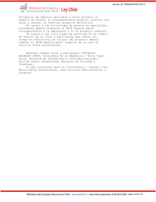 Decreto 30, TRANSPORTES (2017)
Biblioteca del Congreso Nacional de Chile - www.leychile.cl - documento generado el 08-Oct-2024 página 139 de 139
mitigación de impactos aplicable a dicho proyecto al
momento de obtener el correspondiente permiso, ejecutar las
obras y obtener la referida recepción definitiva.
En cuanto a las solicitudes de permiso de ampliación,
únicamente deberá someterse al SEIM aquella parte
correspondiente a la ampliación y no el proyecto completo.
En cuanto a las solicitudes de autorización de cambio
de destino de un loteo o edificación que cuenta con
recepción definitiva, el titular del proyecto deberá
someter al SEIM aquella parte respecto de la cual se
solicite dicha autorización.
Anótese, tómese razón y publíquese.- MICHELLE
BACHELET JERIA, Presidenta de la República.- Paola Tapia
Salas, Ministra de Transportes y Telecomunicaciones.-
Paulina Saball Astaburuaga, Ministra de Vivienda y
Urbanismo.
Lo que transcribo para su conocimiento.- Saluda a Ud.,
Mónica Wityk Peluchonneau, Jefe División Administración y
Finanzas.
 