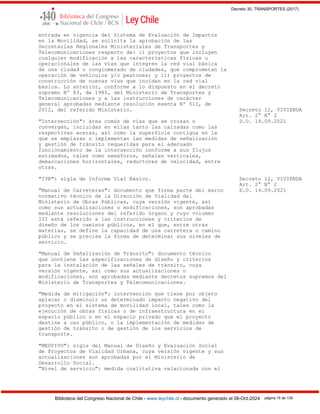 Decreto 30, TRANSPORTES (2017)
Biblioteca del Congreso Nacional de Chile - www.leychile.cl - documento generado el 08-Oct-2024 página 15 de 139
entrada en vigencia del Sistema de Evaluación de Impactos
en la Movilidad, se solicita la aprobación de las
Secretarías Regionales Ministeriales de Transportes y
Telecomunicaciones respecto de: i) proyectos que incluyen
cualquier modificación a las características físicas u
operacionales de las vías que integren la red vial básica
de una ciudad o conglomerado de ciudades, que comprometan la
operación de vehículos y/o peatones; y ii) proyectos de
construcción de nuevas vías que incidan en la red vial
básica. Lo anterior, conforme a lo dispuesto en el decreto
supremo Nº 83, de 1985, del Ministerio de Transportes y
Telecomunicaciones y a las instrucciones de carácter
general aprobadas mediante resolución exenta Nº 511, de
2012, del referido Ministerio. Decreto 12, VIVIENDA
Art. 2° N° 2
"Intersección": área común de vías que se cruzan o D.O. 14.09.2021
convergen, incluidas en ellas tanto las calzadas como las
respectivas aceras, así como la superficie contigua en la
que se emplazan o implementan las medidas de señalización
y gestión de tránsito requeridas para el adecuado
funcionamiento de la intersección conforme a sus flujos
estimados, tales como semáforos, señales verticales,
demarcaciones horizontales, reductores de velocidad, entre
otras.
"IVB": sigla de Informe Vial Básico. Decreto 12, VIVIENDA
Art. 2° N° 2
"Manual de Carreteras": documento que forma parte del marco D.O. 14.09.2021
normativo técnico de la Dirección de Vialidad del
Ministerio de Obras Públicas, cuya versión vigente, así
como sus actualizaciones o modificaciones, son aprobadas
mediante resoluciones del referido órgano y cuyo volumen
III está referido a las instrucciones y criterios de
diseño de los caminos públicos, en el que, entre otras
materias, se define la capacidad de una carretera o camino
público y se precisa la forma de determinar sus niveles de
servicio.
"Manual de Señalización de Tránsito": documento técnico
que contiene las especificaciones de diseño y criterios
para la instalación de las señales de tránsito, cuya
versión vigente, así como sus actualizaciones o
modificaciones, son aprobadas mediante decretos supremos del
Ministerio de Transportes y Telecomunicaciones.
"Medida de mitigación": intervención que tiene por objeto
aplacar o disminuir un determinado impacto negativo del
proyecto en el sistema de movilidad local, tales como la
ejecución de obras físicas o de infraestructura en el
espacio público o en el espacio privado que el proyecto
destine a uso público, o la implementación de medidas de
gestión de tránsito o de gestión de los servicios de
transporte.
"MESPIVU": sigla del Manual de Diseño y Evaluación Social
de Proyectos de Vialidad Urbana, cuya versión vigente y sus
actualizaciones son aprobadas por el Ministerio de
Desarrollo Social.
"Nivel de servicio": medida cualitativa relacionada con el
 