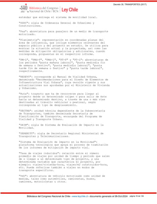 Decreto 30, TRANSPORTES (2017)
Biblioteca del Congreso Nacional de Chile - www.leychile.cl - documento generado el 08-Oct-2024 página 16 de 139
estándar que entrega el sistema de movilidad local.
"OGUC": sigla de Ordenanza General de Urbanismo y
Construcciones.
"Pax": abreviatura para pasajero de un medio de transporte
motorizado.
"Planimetría": representación en coordenadas planas del
área de influencia, que incluye elementos relevantes del
espacio público y del proyecto en estudio. Se utiliza para
mostrar la situación actual y la proyectada, así como las
medidas de mitigación obligatorias y adicionales, cuando
corresponda, propuestas en el respectivo informe.
"PM-L", "PMd-F", "PMd-L", "PT-F" y "PT-L": abreviaturas de
los períodos "punta mañana laboral", "punta mediodía fin
de semana o festivo", "punta mediodía laboral", "punta
tarde fin de semana o festivo" y "punta tarde laboral",
respectivamente.
"REDEVU": corresponde al Manual de Vialidad Urbana,
denominado "Recomendaciones para el Diseño de Elementos de
Infraestructura Vial Urbana", cuya versión vigente y sus
actualizaciones son aprobadas por el Ministerio de Vivienda
y Urbanismo.
"Ruta": trayecto que ha de recorrerse para llegar al
proyecto desde un determinado origen o para salir de éste
hacia un determinado destino, a través de una o más vías
destinadas al tránsito vehicular o peatonal, según
corresponda al tipo de desplazamiento.
"SECTRA": unidad técnica dependiente de la Subsecretaría
de Transportes, también denominada Secretaría de
Planificación de Transporte, encargada del Programa de
Vialidad y Transporte Urbano.
"SEIM": sigla de Sistema de Evaluación de Impacto en la
Movilidad.
"SEREMITT": sigla de Secretario Regional Ministerial de
Transportes y Telecomunicaciones.
"Sistema de Evaluación de Impacto en la Movilidad":
plataforma tecnológica que apoya el proceso de tramitación
de los informes de mitigación de impacto vial.
"Tasa de viajes inducidos": relación entre el número
promedio de viajes por unidad de tiempo y período que salen
de o llegan a un determinado tipo de proyecto, y una
determinada variable que caracteriza el proyecto, por
ejemplo: viajes/vivienda-hora, viajes/m2 construidos-hora,
etc. Puede referirse también a viajes en modos de
transporte específicos.
"Veh": abreviatura de vehículo motorizado como unidad de
medida, tales como automóviles, camionetas, buses,
camiones, motocicletas u otros.
 