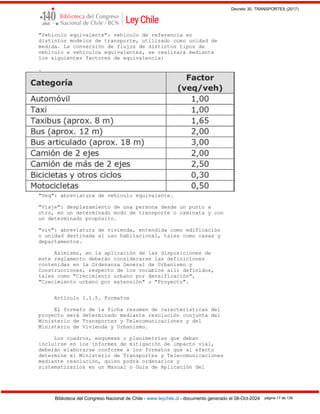Decreto 30, TRANSPORTES (2017)
Biblioteca del Congreso Nacional de Chile - www.leychile.cl - documento generado el 08-Oct-2024 página 17 de 139
"Vehículo equivalente": vehículo de referencia en
distintos modelos de transporte, utilizado como unidad de
medida. La conversión de flujos de distintos tipos de
vehículo a vehículos equivalentes, se realizará mediante
los siguientes factores de equivalencia:
.
"Veq": abreviatura de vehículo equivalente.
"Viaje": desplazamiento de una persona desde un punto a
otro, en un determinado modo de transporte o caminata y con
un determinado propósito.
"viv": abreviatura de vivienda, entendida como edificación
o unidad destinada al uso habitacional, tales como casas y
departamentos.
Asimismo, en la aplicación de las disposiciones de
este reglamento deberán considerarse las definiciones
contenidas en la Ordenanza General de Urbanismo y
Construcciones, respecto de los vocablos allí definidos,
tales como "Crecimiento urbano por densificación",
"Crecimiento urbano por extensión" o "Proyecto".
Artículo 1.1.5. Formatos
El formato de la ficha resumen de características del
proyecto será determinado mediante resolución conjunta del
Ministerio de Transportes y Telecomunicaciones y del
Ministerio de Vivienda y Urbanismo.
Los cuadros, esquemas o planimetrías que deban
incluirse en los informes de mitigación de impacto vial,
deberán elaborarse conforme a los formatos que al efecto
determine el Ministerio de Transportes y Telecomunicaciones
mediante resolución, quien podrá ordenarlos y
sistematizarlos en un Manual o Guía de Aplicación del
 