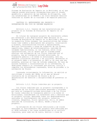Decreto 30, TRANSPORTES (2017)
Biblioteca del Congreso Nacional de Chile - www.leychile.cl - documento generado el 08-Oct-2024 página 18 de 139
Sistema de Evaluación de Impacto en la Movilidad, en el que
también podrán precisarse recomendaciones para el diseño
geométrico y operativo de las medidas de mitigación, como
las establecidas en el REDEVU o en otros manuales técnicos
referidos al diseño de la vialidad o de espacios públicos.
CAPÍTULO II. ANTECEDENTES DEL PROYECTO Y
DETERMINACIÓN DEL TIPO DE INFORME REQUERIDO
Artículo 1.2.1. Ingreso de las características del
proyecto en el Sistema de Evaluación de Impacto en la
Movilidad
El titular de cualquier proyecto de crecimiento urbano
por extensión o por densificación debe declarar en el
Sistema de Evaluación de Impacto en la Movilidad y mediante
la respectiva ficha resumen, las características del mismo,
tales como nombre y descripción del proyecto, localización
y accesos, características físicas y operacionales,
destinos involucrados y carga de ocupación de los mismos,
superficies, número de estacionamientos, cantidad de
unidades habitacionales, si las hubiere, entre otras
características, con el objeto que el sistema pueda
efectuar una estimación de los flujos inducidos por el
proyecto, sea en transporte privado motorizado, en
transporte público o en modos no motorizados, esto es,
mediante circulación peatonal o de ciclistas, determinar si
el proyecto debe o no presentar un IMIV y, en caso que sea
exigible, precisar el tipo de informe requerido. En caso de
errores formales o inconsistencias en la información, el
SEIM podrá requerir al interesado que precise, corrija o
complete los antecedentes ingresados, antes de proceder a la
estimación de flujos.
Ingresada correctamente la información, se emitirá un
certificado a través del SEIM, en el que se dejará
constancia de la estimación de flujos y de la
determinación de exención u obligatoriedad de presentar un
IMIV.
Artículo 1.2.2. Flujos inducidos por un proyecto
Los flujos inducidos por un proyecto corresponden a la
estimación de los flujos vehiculares generados y atraídos
por éste en transporte privado motorizado y de los flujos
de viajes inducidos en transporte público y en modos no
motorizados, considerando los diferentes usos o destinos que
el proyecto incluye, abarcando todos los desplazamientos
asociados al funcionamiento del proyecto (usuarios,
clientes, despachos, flujos operativos, etc.), en ambos
sentidos de circulación, es decir, desde y hacia el
proyecto.
La estimación de los flujos vehiculares y de viajes
asociados al funcionamiento del proyecto será efectuada por
el SEIM conforme a las tasas establecidas en el artículo
siguiente, para cada uso de suelo, destino o clase de
 