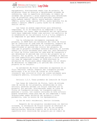 Decreto 30, TRANSPORTES (2017)
Biblioteca del Congreso Nacional de Chile - www.leychile.cl - documento generado el 08-Oct-2024 página 19 de 139
equipamiento, distinguiendo según tipo de proyecto. Se
establecen tasas en atención a determinadas unidades de
referencia, como la superficie edificada, el número de
unidades del proyecto u otras específicas para determinado
tipo de proyectos, para distintos períodos relevantes:
punta mañana laboral (PM-L), punta mediodía laboral
(PMd-L), punta tarde laboral (PT-L), punta mediodía fin de
semana o festivo (PMd-F) y punta tarde fin de semana o
festivo (PT-F).
Las tasas se podrán especificar para diferentes
temporadas. Si no se especifica la temporada a la que
corresponden las tasas, debe entenderse que son aplicables
tanto para temporada normal como estival, sin perjuicio de
lo establecido en los artículos 3.2.4 y 3.3.4, respecto a
la temporada en que deben efectuarse las mediciones.
Con la información válidamente ingresada del
proyecto, el SEIM hará una estimación del total de flujos
que se inducirían en cada modo de transporte, respecto de
los cinco períodos referidos en el inciso precedente,
especificando el período más crítico del proyecto. En
caso que el proyecto contemple diversos destinos, el sistema
sumará los flujos estimados para cada uno, para determinar
el total de flujos inducidos en cada modo de transporte y
así determinar el período más crítico del proyecto en su
conjunto. Por su parte, si el proyecto contempla un destino
con tasa específica para temporada estival y otros destinos
con tasa de temporada normal, el SEIM efectuará la
estimación de flujos para ambas temporadas, con el objeto
de determinar la temporada y el período más crítico del
proyecto en su conjunto.
La estimación de flujos inducidos se expresará en un
flujo vehicular [veh/h] respecto del transporte privado
motorizado, y en un flujo de viajes en otros modos
[viajes/h] que incluirá el flujo de viajes estimados para
transporte público, circulación peatonal y ciclistas.
Artículo 1.2.3. Tasas promedio de inducción de flujos
Las tasas de inducción de flujos, tanto de entrada
como de salida de los proyectos, establecidas en este
artículo, permiten estimar los flujos inducidos por el
proyecto, por período, distinguiendo según se trate de
flujos en transporte privado, en transporte público,
peatones o ciclos. Los cuadros incluidos en este artículo
podrán establecer tasas para más de una temporada o tasas
diferenciadas según ubicación del proyecto u otros
parámetros, como la escala de los equipamientos.
a) Uso de suelo residencial, destino vivienda.
Respecto de los proyectos residenciales con destino
vivienda, la estimación de flujos totales se efectuará en
función de la superficie promedio (SP) de las unidades
habitacionales, obtenida a partir de la división de la
superficie útil construida del proyecto por el número de
 