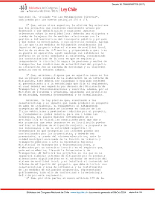 Decreto 30, TRANSPORTES (2017)
Biblioteca del Congreso Nacional de Chile - www.leychile.cl - documento generado el 08-Oct-2024 página 2 de 139
Capítulo II, titulado "De las Mitigaciones Directas",
conformado por los nuevos artículos 170 a 174.
2° Que, entre otros aspectos, la aludida ley establece
que los proyectos que conlleven crecimiento urbano por
extensión o por densificación y ocasionen impactos
relevantes sobre la movilidad local deberán ser mitigados a
través de la ejecución de medidas relacionadas con la
gestión e infraestructura del transporte público y privado
y los modos no motorizados, y sus servicios conexos. Agrega
la ley que tales medidas de mitigación considerarán los
impactos del proyecto sobre el sistema de movilidad local,
dentro de su área de influencia, y propenderán a que, tras
su puesta en operación, aquél mantenga sus estándares de
servicio en un nivel semejante al existente, considerando
las características de la zona en que se emplaza y
resguardando la circulación segura de peatones y medios de
transporte, las condiciones de accesibilidad del proyecto,
su interacción con el sistema de movilidad y su inserción
armónica con el entorno urbano.
3° Que, asimismo, dispone que en aquellos casos en los
que un proyecto requiera de la elaboración de un informe de
mitigación, éste deberá ser elaborado y evaluado conforme
al procedimiento y a la metodología que fije el reglamento,
el cual deberá ser expedido por decreto del Ministerio de
Transportes y Telecomunicaciones y suscrito, además, por el
Ministro de Vivienda y Urbanismo, aplicando los principios
de celeridad, economía procedimental y no formalización.
Asimismo, la ley precisa que, atendiendo a las
características y al impacto que pueda producir el proyecto
en área de influencia, el reglamento: a) Establecerá
categorías diferenciadas de informes en función de los
flujos vehiculares y peatonales inducidos por el proyecto,
y, fundadamente, podrá reducir, para una o todas las
categorías, los plazos máximos contemplados en el
artículo 172; b) Fijará las condiciones para que dos o
más proyectos que sean cercanos en su localización puedan
realizar un informe de mitigación conjunto, a propuesta de
los interesados o de la autoridad respectiva; c)
Determinará en qué categorías los informes podrán ser
confeccionados por los proyectistas, y deberán ser
presentados, a través del sistema electrónico, ante la
unidad municipal encargada de la función de tránsito y
transporte públicos o ante la Secretaría Regional
Ministerial de Transportes y Telecomunicaciones, y
elaborados por un consultor inscrito en el registro que,
para estos efectos, llevará la Subsecretaría de
Transportes; d) Definirá los proyectos en los que no se
requerirá elaborar informes de mitigación por no producir
alteraciones significativas en el estándar de servicio del
sistema de movilidad local; y e) Detallará el contenido del
informe de mitigación del proyecto, que deberá incluir sus
características y área de influencia y la justificación
de las medidas de mitigación propuestas, representadas
gráficamente, todo ello de conformidad a la metodología
definida por este reglamento.
4° Que, por otra parte, el nuevo artículo 179 de la
 