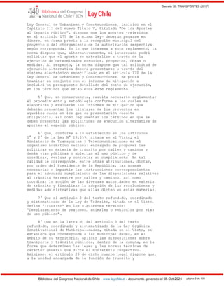 Decreto 30, TRANSPORTES (2017)
Biblioteca del Congreso Nacional de Chile - www.leychile.cl - documento generado el 08-Oct-2024 página 3 de 139
Ley General de Urbanismo y Construcciones, incluido en el
Capítulo III del nuevo Título V, titulado "De los Aportes
al Espacio Público", dispone que los aportes –referidos
en el artículo 175 de la misma ley– deberán pagarse en
dinero, en forma previa a la recepción municipal del
proyecto o del otorgamiento de la autorización respectiva,
según corresponda. En lo que interesa a este reglamento, la
norma dispone que, alternativamente, el interesado podrá
solicitar que el aporte se materialice a través de la
ejecución de determinados estudios, proyectos, obras o
medidas. Al respecto, la norma dispone que tal solicitud de
ejecución alternativa deberá presentarse a través del
sistema electrónico especificado en el artículo 170 de la
Ley General de Urbanismo y Construcciones, se podrá
tramitar en conjunto con el informe de mitigación e
incluirá un presupuesto detallado del costo de ejecución,
en los términos que establezca este reglamento.
5° Que, en consecuencia, resulta necesario reglamentar
el procedimiento y metodología conforme a los cuales se
elaborarán y evaluarán los informes de mitigación que
deberán presentar los titulares de los proyectos en
aquellos casos en los que su presentación resulte
obligatoria; así como reglamentar los términos en que se
deben presentar las solicitudes de ejecución alternativa de
aportes al espacio público.
6° Que, conforme a lo establecido en los artículos
1° y 2° de la Ley N° 18.059, citada en el Visto, el
Ministerio de Transportes y Telecomunicaciones es el
organismo normativo nacional encargado de proponer las
políticas en materia de tránsito por calles y caminos y
demás vías públicas o abiertas al uso público y de
coordinar, evaluar y controlar su cumplimiento. En tal
calidad le corresponde, entre otras atribuciones, dictar,
por orden del Presidente de la República, las normas
necesarias e impartir las instrucciones correspondientes
para el adecuado cumplimiento de las disposiciones relativas
al tránsito terrestre por calles y caminos, así como
coordinar la acción de las diversas autoridades en materia
de tránsito y fiscalizar la adopción de las resoluciones y
medidas administrativas que ellas dicten en estas materias.
7° Que el artículo 2 del texto refundido, coordinado
y sistematizado de la Ley de Tránsito, citada en el Visto,
define "tránsito" en los siguientes términos:
"Desplazamiento de peatones, animales o vehículos por vías
de uso público".
8° Que en la letra d) del artículo 3 del texto
refundido, coordinado y sistematizado de la Ley Orgánica
Constitucional de Municipalidades, citada en el Visto, se
establece que corresponde a las municipalidades, en el
ámbito de su territorio, aplicar las disposiciones sobre
transporte y tránsito públicos, dentro de la comuna, en la
forma que determinen las leyes y las normas técnicas de
carácter general que dicte el ministerio respectivo.
Asimismo, el artículo 26 de dicho cuerpo legal dispone que,
a la unidad encargada de la función de tránsito y
 
