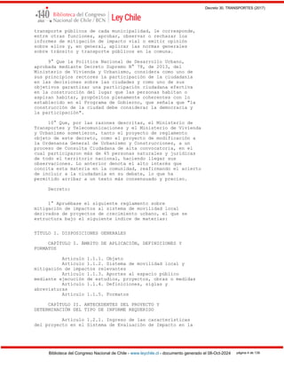 Decreto 30, TRANSPORTES (2017)
Biblioteca del Congreso Nacional de Chile - www.leychile.cl - documento generado el 08-Oct-2024 página 4 de 139
transporte públicos de cada municipalidad, le corresponde,
entre otras funciones, aprobar, observar o rechazar los
informes de mitigación de impacto vial o emitir opinión
sobre ellos y, en general, aplicar las normas generales
sobre tránsito y transporte públicos en la comuna.
9° Que la Política Nacional de Desarrollo Urbano,
aprobada mediante Decreto Supremo N° 78, de 2013, del
Ministerio de Vivienda y Urbanismo, considera como uno de
sus principios rectores la participación de la ciudadanía
en las decisiones sobre las ciudades y como uno de sus
objetivos garantizar una participación ciudadana efectiva
en la construcción del lugar que las personas habitan o
aspiran habitar, propósitos plenamente coherentes con lo
establecido en el Programa de Gobierno, que señala que "la
construcción de la ciudad debe considerar la democracia y
la participación".
10° Que, por las razones descritas, el Ministerio de
Transportes y Telecomunicaciones y el Ministerio de Vivienda
y Urbanismo sometieron, tanto el proyecto de reglamento
objeto de este decreto, como el proyecto de modificación a
la Ordenanza General de Urbanismo y Construcciones, a un
proceso de Consulta Ciudadana de alta convocatoria, en el
cual participaron más de 45 personas naturales y jurídicas
de todo el territorio nacional, haciendo llegar sus
observaciones. Lo anterior denota el alto interés que
concita esta materia en la comunidad, reafirmando el acierto
de incluir a la ciudadanía en su debate, lo que ha
permitido arribar a un texto más consensuado y preciso.
Decreto:
1° Apruébase el siguiente reglamento sobre
mitigación de impactos al sistema de movilidad local
derivados de proyectos de crecimiento urbano, el que se
estructura bajo el siguiente índice de materias:
TÍTULO I. DISPOSICIONES GENERALES
CAPÍTULO I. ÁMBITO DE APLICACIÓN, DEFINICIONES Y
FORMATOS
Artículo 1.1.1. Objeto
Artículo 1.1.2. Sistema de movilidad local y
mitigación de impactos relevantes
Artículo 1.1.3. Aportes al espacio público
mediante ejecución de estudios, proyectos, obras o medidas
Artículo 1.1.4. Definiciones, siglas y
abreviaturas
Artículo 1.1.5. Formatos
CAPÍTULO II. ANTECEDENTES DEL PROYECTO Y
DETERMINACIÓN DEL TIPO DE INFORME REQUERIDO
Artículo 1.2.1. Ingreso de las características
del proyecto en el Sistema de Evaluación de Impacto en la
 