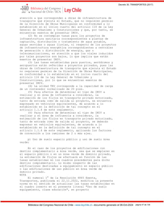 Decreto 30, TRANSPORTES (2017)
Biblioteca del Congreso Nacional de Chile - www.leychile.cl - documento generado el 08-Oct-2024 página 47 de 139
atención a que corresponden a obras de infraestructura de
transporte que ejecuta el Estado, que no requieren permiso
de la Dirección de Obras Municipales en conformidad a lo
establecido en el inciso cuarto del artículo 116 de la Ley
General de Urbanismo y Construcciones y que, por tanto, se
encuentran exentos de presentar IMIV.
(2) No se contemplan tasas para los proyectos de
infraestructura sanitaria correspondientes a plantas de
captación, distribución o tratamiento de agua potable,
aguas servidas o aguas lluvias, ni respecto de los proyectos
de infraestructura energética correspondientes a centrales
de generación o distribución de energía, gas o
telecomunicaciones, en atención a que los viajes inducidos
por tales proyectos son bajos, lo que implica que están
exentos de presentar IMIV.
(3) Las tasas establecidas para puertos, aeródromos y
aeropuertos están referidas a proyectos privados, pues las
obras de infraestructura de transporte que ejecuta el Estado
no requieren permiso de la Dirección de Obras Municipales,
en conformidad a lo establecido en el inciso cuarto del
artículo 116 de la Ley General de Urbanismo y
Construcciones, por lo que se encuentran exentos de
presentar IMIV.
(4) La unidad TEU corresponde a la capacidad de carga
de un contenedor normalizado de 20 pies.
(5) Para efectos de determinar el tipo de IMIV a
realizar y el área de influencia a considerar, la
estimación de los flujos en transporte privado motorizado,
tanto de entrada como de salida al proyecto, se encuentra
expresado en vehículos equivalentes, de acuerdo a lo
establecido en la definición de tal concepto en el
artículo 1.1.4 de este reglamento.
(6) Para efectos de determinar el tipo de IMIV a
realizar y el área de influencia a considerar, la
estimación de los flujos en transporte privado motorizado,
tanto de entrada como de salida al proyecto, se deberán
expresar en vehículos equivalentes, de acuerdo a lo
establecido en la definición de tal concepto en el
artículo 1.1.4 de este reglamento, aplicando los factores
de conversión a los camiones de 2 o más ejes.
p) Uso de suelo espacio público y uso de suelo área
verde:
En el caso de los proyectos de edificaciones con
destino complementario a área verde, sea que se emplacen en
el espacio público o en un área verde de dominio privado,
la estimación de flujos se efectuará en función de las
tasas establecidas en los cuadros precedentes para dicho
destino complementario. Lo mismo respecto de las
edificaciones destinadas a equipamiento en espacio público
o las edificaciones de uso público en área verde de
dominio privado.
NOTA
El numeral 1° de la Resolución 4865 Exenta,
Transportes, publicada el 22.11.2022, modifica la presente
norma en el sentido de actualizar las tasas establecidas en
el cuadro inserto en el presente literal "Uso de suelo
equipamiento, clase educación", en proyecto
 