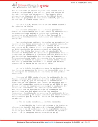 Decreto 30, TRANSPORTES (2017)
Biblioteca del Congreso Nacional de Chile - www.leychile.cl - documento generado el 08-Oct-2024 página 48 de 139
"Establecimiento de educación parvularia (salas cuna y
jardines infantiles) y pre básica", para los flujos de
entrada y salida, que establece el "Reglamento sobre
mitigación de impactos al Sistema de Movilidad Local
derivados de proyectos de crecimiento urbano", por los
valores que la citada norma indica.
Artículo 1.2.4. Actualización de las tasas promedio
de inducción de flujos
Los cuadros incluidos en el artículo precedente
podrán ser actualizados por el Ministerio de Transportes y
Telecomunicaciones mediante resolución, conforme a lo
establecido en el artículo 170 de la Ley General de
Urbanismo y Construcciones, modificando los valores allí
contenidos.
Las resoluciones mediante las cuales se actualicen los
valores de las tasas presentadas en los cuadros contenidos
en el artículo precedente, regirán a contar de su
publicación en el Diario Oficial o a partir de la fecha que
en dicha resolución se establezca para su vigencia
diferida. Con todo, las solicitudes de aprobación de
Informes de Mitigación de Impacto Vial presentadas ante las
Direcciones de Tránsito y Transporte Público municipales o
las Secretarías Regionales Ministeriales de Transportes y
Telecomunicaciones, según corresponda, que se encuentren
pendientes al entrar en vigencia las nuevas tasas, serán
evaluadas y resueltas conforme a las tasas que estaban
vigentes en la fecha de su ingreso al SEIM.
Artículo 1.2.5. Procedimiento para la estimación de
los flujos de proyectos de loteo o de condominio tipo B, que
no contemplen la construcción simultánea de los predios
resultantes
Para que el SEIM pueda efectuar la estimación de los
flujos inducidos por proyectos de loteo o por proyectos de
condominio tipo B, que no contemplen la construcción
simultánea de los predios resultantes, se requiere que el
titular del respectivo proyecto informe en el SEIM el uso,
destino o clase de equipamiento principal o exclusivo del
loteo o del condominio, así como cualquier otro uso,
destino o clase de equipamiento que se contemple sea
materializado por los adquirentes de los predios
resultantes. Considerando lo anterior, la estimación de los
flujos vehiculares y de viajes inducidos por estos proyectos
será efectuada por el SEIM en función de los siguientes
parámetros:
a) Uso de suelo residencial, destino vivienda:
La estimación de flujos vehiculares y de viajes se
efectuará en función del número de viviendas edificables
en el loteo o en el condominio y de la superficie promedio
calculada para éstas. El número de viviendas se obtendrá
a partir de la densidad máxima establecida en el
 