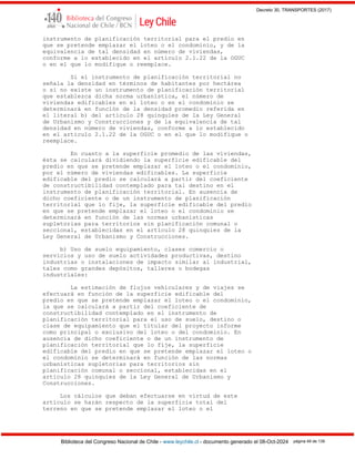 Decreto 30, TRANSPORTES (2017)
Biblioteca del Congreso Nacional de Chile - www.leychile.cl - documento generado el 08-Oct-2024 página 49 de 139
instrumento de planificación territorial para el predio en
que se pretende emplazar el loteo o el condominio, y de la
equivalencia de tal densidad en número de viviendas,
conforme a lo establecido en el artículo 2.1.22 de la OGUC
o en el que lo modifique o reemplace.
Si el instrumento de planificación territorial no
señala la densidad en términos de habitantes por hectárea
o si no existe un instrumento de planificación territorial
que establezca dicha norma urbanística, el número de
viviendas edificables en el loteo o en el condominio se
determinará en función de la densidad promedio referida en
el literal b) del artículo 28 quinquies de la Ley General
de Urbanismo y Construcciones y de la equivalencia de tal
densidad en número de viviendas, conforme a lo establecido
en el artículo 2.1.22 de la OGUC o en el que lo modifique o
reemplace.
En cuanto a la superficie promedio de las viviendas,
ésta se calculará dividiendo la superficie edificable del
predio en que se pretende emplazar el loteo o el condominio,
por el número de viviendas edificables. La superficie
edificable del predio se calculará a partir del coeficiente
de constructibilidad contemplado para tal destino en el
instrumento de planificación territorial. En ausencia de
dicho coeficiente o de un instrumento de planificación
territorial que lo fije, la superficie edificable del predio
en que se pretende emplazar el loteo o el condominio se
determinará en función de las normas urbanísticas
supletorias para territorios sin planificación comunal o
seccional, establecidas en el artículo 28 quinquies de la
Ley General de Urbanismo y Construcciones.
b) Uso de suelo equipamiento, clases comercio o
servicios y uso de suelo actividades productivas, destino
industrias o instalaciones de impacto similar al industrial,
tales como grandes depósitos, talleres o bodegas
industriales:
La estimación de flujos vehiculares y de viajes se
efectuará en función de la superficie edificable del
predio en que se pretende emplazar el loteo o el condominio,
la que se calculará a partir del coeficiente de
constructibilidad contemplado en el instrumento de
planificación territorial para el uso de suelo, destino o
clase de equipamiento que el titular del proyecto informe
como principal o exclusivo del loteo o del condominio. En
ausencia de dicho coeficiente o de un instrumento de
planificación territorial que lo fije, la superficie
edificable del predio en que se pretende emplazar el loteo o
el condominio se determinará en función de las normas
urbanísticas supletorias para territorios sin
planificación comunal o seccional, establecidas en el
artículo 28 quinquies de la Ley General de Urbanismo y
Construcciones.
Los cálculos que deban efectuarse en virtud de este
artículo se harán respecto de la superficie total del
terreno en que se pretende emplazar el loteo o el
 