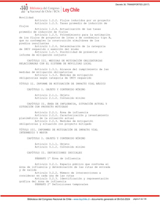 Decreto 30, TRANSPORTES (2017)
Biblioteca del Congreso Nacional de Chile - www.leychile.cl - documento generado el 08-Oct-2024 página 5 de 139
Movilidad
Artículo 1.2.2. Flujos inducidos por un proyecto
Artículo 1.2.3. Tasas promedio de inducción de
flujos
Artículo 1.2.4. Actualización de las tasas
promedio de inducción de flujos
Artículo 1.2.5. Procedimiento para la estimación
de los flujos de proyectos de loteo o de condominio tipo B,
que no contemplen la construcción simultánea de los
predios resultantes
Artículo 1.2.6. Determinación de la categoría
de IMIV requerido o exención del mismo
Artículo 1.2.7. Posibilidad de presentar un
informe de mitigación conjunto
CAPÍTULO III. MEDIDAS DE MITIGACIÓN OBLIGATORIAS
RELACIONADAS CON EL SISTEMA DE MOVILIDAD LOCAL
Artículo 1.3.1. Alcance del cumplimiento de las
medidas de mitigación obligatorias
Artículo 1.3.2. Medidas de mitigación
obligatorias según categoría de IMIV requerido
TÍTULO II. INFORME DE MITIGACIÓN DE IMPACTO VIAL BÁSICO
CAPÍTULO I. OBJETO Y CONTENIDO MÍNIMO
Artículo 2.1.1. Objeto
Artículo 2.1.2. Contenido mínimo
CAPÍTULO II. ÁREA DE INFLUENCIA, SITUACIÓN ACTUAL Y
SITUACIÓN CON PROYECTO MITIGADO
Artículo 2.2.1. Área de influencia
Artículo 2.2.2. Caracterización y levantamiento
planimétrico de la situación actual
Artículo 2.2.3. Medidas de mitigación
obligatorias y situación con proyecto mitigado
TÍTULO III. INFORMES DE MITIGACIÓN DE IMPACTO VIAL
INTERMEDIO Y MAYOR
CAPÍTULO I. OBJETO Y CONTENIDO MÍNIMO
Artículo 3.1.1. Objeto
Artículo 3.1.2. Contenido mínimo
CAPÍTULO II. DEFINICIONES INICIALES
PÁRRAFO 1º Área de influencia
Artículo 3.2.1. Espacio público que conforma el
área de influencia y determinación de las rutas de entrada
y de salida
Artículo 3.2.2. Número de intersecciones a
considerar en cada una de las rutas
Artículo 3.2.3. Identificación y representación
gráfica del área de influencia
PÁRRAFO 2º Definiciones temporales
 