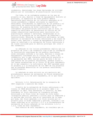 Decreto 30, TRANSPORTES (2017)
Biblioteca del Congreso Nacional de Chile - www.leychile.cl - documento generado el 08-Oct-2024 página 50 de 139
condominio, descontadas las áreas declaradas de utilidad
pública por el instrumento de planificación territorial.
Con todo, si se contemplan predios en los que se
proyecta un uso, destino o clase de equipamiento distinto al
principal, la superficie de tales predios deberá
descontarse para efectos de los cálculos señalados en el
inciso precedente y deberá calcularse su superficie
edificable, considerando la superficie de los predios y el
coeficiente de constructibilidad contemplado para tales
destinos. En ausencia de dicho coeficiente o de un
instrumento de planificación territorial que lo fije, la
superficie edificable se determinará en función de las
normas urbanísticas supletorias para territorios sin
planificación comunal o seccional, establecidas en el
artículo 28 quinquies de la Ley General de Urbanismo y
Construcciones. Obtenida la superficie edificable, se debe
efectuar la estimación de flujos vehiculares y de viajes de
dichos usos, destinos o clases de equipamiento distintos y
sumar el resultado a la estimación de flujos vehiculares y
de viajes calculada para el destino principal del loteo o
del condominio.
Lo señalado en los incisos precedentes implica que los
proyectos de loteo o de condominio tipo B que no contemplen
la construcción simultánea de los predios resultantes
serán evaluados conforme a los usos, destinos o clases de
equipamiento informados por el titular del loteo o del
condominio, por lo que cualquier modificación posterior a
la aprobación del IMIV, sea por parte de éste o de los
adquirentes de los predios resultantes, quedará sujeta a
las reglas establecidas en el Título IV de este reglamento,
en lo que respecta a la suficiencia del IMIV aprobado para
el proyecto y a la evaluación de los IMIV de los proyectos
que se pretenda desarrollar en los predios resultantes,
respectivamente.
Lo señalado en este artículo es sin perjuicio del
procedimiento general de estimación de flujos establecido
en el artículo 1.2.2 de este reglamento, en lo que fuere
aplicable.
Artículo 1.2.6. Determinación de la categoría de
IMIV requerido o exención del mismo
A partir de la estimación de flujos vehiculares y de
viajes, el SEIM determinará si el proyecto debe o no
presentar un IMIV. Para determinar lo anterior, se debe
considerar el flujo vehicular en transporte privado
motorizado y el flujo total de viajes en otros modos
(transporte público, peatones y ciclos) para la temporada y
el período más crítico, que es el resultante de la suma,
por modo, del flujo generado y el flujo atraído por el
proyecto para la misma temporada y período, conforme a las
tasas referidas en el artículo 1.2.3 y al procedimiento de
estimación de flujos señalado en los artículos 1.2.2 y
1.2.5, todos de este reglamento.
Para efectos de este reglamento, se considera que un
 