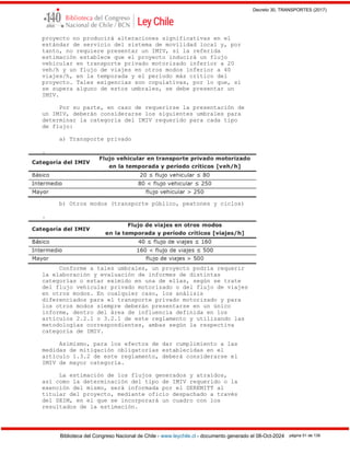 Decreto 30, TRANSPORTES (2017)
Biblioteca del Congreso Nacional de Chile - www.leychile.cl - documento generado el 08-Oct-2024 página 51 de 139
proyecto no producirá alteraciones significativas en el
estándar de servicio del sistema de movilidad local y, por
tanto, no requiere presentar un IMIV, si la referida
estimación establece que el proyecto inducirá un flujo
vehicular en transporte privado motorizado inferior a 20
veh/h y un flujo de viajes en otros modos inferior a 40
viajes/h, en la temporada y el período más crítico del
proyecto. Tales exigencias son copulativas, por lo que, si
se supera alguno de estos umbrales, se debe presentar un
IMIV.
Por su parte, en caso de requerirse la presentación de
un IMIV, deberán considerarse los siguientes umbrales para
determinar la categoría del IMIV requerido para cada tipo
de flujo:
a) Transporte privado
.
b) Otros modos (transporte público, peatones y ciclos)
.
Conforme a tales umbrales, un proyecto podría requerir
la elaboración y evaluación de informes de distintas
categorías o estar eximido en una de ellas, según se trate
del flujo vehicular privado motorizado o del flujo de viajes
en otros modos. En cualquier caso, los análisis
diferenciados para el transporte privado motorizado y para
los otros modos siempre deberán presentarse en un único
informe, dentro del área de influencia definida en los
artículos 2.2.1 o 3.2.1 de este reglamento y utilizando las
metodologías correspondientes, ambas según la respectiva
categoría de IMIV.
Asimismo, para los efectos de dar cumplimiento a las
medidas de mitigación obligatorias establecidas en el
artículo 1.3.2 de este reglamento, deberá considerarse el
IMIV de mayor categoría.
La estimación de los flujos generados y atraídos,
así como la determinación del tipo de IMIV requerido o la
exención del mismo, será informada por el SEREMITT al
titular del proyecto, mediante oficio despachado a través
del SEIM, en el que se incorporará un cuadro con los
resultados de la estimación.
 