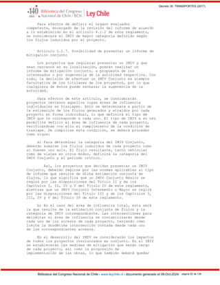 Decreto 30, TRANSPORTES (2017)
Biblioteca del Congreso Nacional de Chile - www.leychile.cl - documento generado el 08-Oct-2024 página 52 de 139
Para efectos de definir el órgano evaluador
competente, encargado de la revisión del informe de acuerdo
a lo establecido en el artículo 4.1.2 de este reglamento,
se considerará el IMIV de mayor categoría definido según
los flujos inducidos por el proyecto.
Artículo 1.2.7. Posibilidad de presentar un informe de
mitigación conjunto
Los proyectos que requieran presentar un IMIV y que
sean cercanos en su localización, podrán realizar un
informe de mitigación conjunto, a propuesta de los
interesados o por sugerencia de la autoridad respectiva. Con
todo, la decisión de efectuar un IMIV Conjunto es siempre
facultativa de los titulares de los proyectos, por lo que
cualquiera de éstos puede rechazar la sugerencia de la
autoridad.
Para efectos de este artículo, se considerarán
proyectos cercanos aquellos cuyas áreas de influencia
individuales se traslapen. Esto se determinará a partir de
la estimación de los flujos generados y atraídos por cada
proyecto en forma individual, lo que definirá el tipo de
IMIV que le corresponde a cada uno. El tipo de IMIV a su vez
permitirá definir el área de influencia de cada proyecto,
verificándose con ello el cumplimiento de la condición de
traslape. De cumplirse esta condición, se deberá proceder
como sigue:
a) Para determinar la categoría del IMIV Conjunto,
deberán sumarse los flujos inducidos de cada proyecto como
si fuesen uno solo. El flujo resultante, tanto vehicular
como de viajes en otros modos, definirá la categoría del
IMIV Conjunto y el período crítico.
Así, los proyectos que decidan presentar un IMIV
Conjunto, deberán regirse por las normas aplicables al tipo
de informe que resulte de dicha estimación conjunta de
flujos, lo que significa que un IMIV Conjunto Básico se
regirá por las disposiciones del Título II y de los
Capítulos I, II, IV y V del Título IV de este reglamento,
mientras que un IMIV Conjunto Intermedio o Mayor se regirá
por las disposiciones del Título III y de los Capítulos I,
III, IV y V del Título IV de este reglamento.
b) En el caso del área de influencia total, esta será
la que resulte de la estimación conjunta de flujos y la
categoría de IMIV correspondiente. Las intersecciones para
delimitar el área de influencia se contabilizarán desde
cada uno de los accesos de cada proyecto, teniendo como
límite la duodécima intersección contada desde cada uno
de los correspondientes accesos.
En el desarrollo del IMIV se considerarán los impactos
de todos los proyectos involucrados en conjunto. En el IMIV
se establecerán las medidas de mitigación que serán cargo
de cada proyecto, así como la progresión de
implementación de las obras, lo que también deberá quedar
 