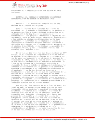 Decreto 30, TRANSPORTES (2017)
Biblioteca del Congreso Nacional de Chile - www.leychile.cl - documento generado el 08-Oct-2024 página 53 de 139
estipulado en la resolución única que apruebe el IMIV
Conjunto.
CAPÍTULO III. MEDIDAS DE MITIGACIÓN OBLIGATORIAS
RELACIONADAS CON EL SISTEMA DE MOVILIDAD LOCAL
Artículo 1.3.1. Alcance del cumplimiento de las
medidas de mitigación obligatorias
Para el adecuado funcionamiento del sistema de
movilidad local y tomando en consideración los principios
de proporcionalidad y predictibilidad establecidos en el
artículo 168 de la Ley General de Urbanismo y
Construcciones, los proyectos inmobiliarios objeto de este
reglamento, según su envergadura, deberán dar cumplimiento
a las medidas de mitigación obligatorias que le sean
aplicables, relacionadas con la circulación segura y
condiciones de accesibilidad para peatones, ciclistas o
vehículos motorizados, con la interacción del proyecto con
el sistema de movilidad, lo que incluye la operación del
transporte público, y con la inserción armónica del
proyecto con el entorno urbano.
En el caso de los proyectos que deban efectuar un IMIV
Básico, la verificación del cumplimiento de tales medidas
de mitigación obligatorias aplicables será suficiente para
que la autoridad respectiva, en el marco del proceso de
evaluación del IMIV, concluya que el proyecto se hace cargo
de sus impactos relevantes en el sistema de movilidad local
y que no se requiere la presentación, evaluación y
ejecución de obras o medidas de mitigación adicionales. Lo
anterior es consistente con los principios de celeridad,
economía procedimental y no formalización reconocidos en
el artículo 171 de la Ley General de Urbanismo y
Construcciones y con el hecho de que el cumplimiento de las
medidas de mitigación obligatorias exigidas en este
reglamento, atendida la escala de tales proyectos, permite
resguardar adecuadamente la circulación segura de peatones
y medios de transporte, las condiciones de accesibilidad del
proyecto, su interacción con el sistema de movilidad y su
inserción armónica con el entorno urbano.
Por su parte, los impactos en el sistema de movilidad
local de aquellos proyectos que deben efectuar un IMIV
Intermedio o Mayor tendrían la magnitud necesaria para
modificar, en términos cuantificables, los niveles de
servicio previstos en el área de influencia para la
situación base. Atendido lo anterior, en el marco del
proceso de elaboración y evaluación del informe de
mitigación, deberá acreditarse que los estándares de
servicio del referido sistema se mantendrían en un nivel,
al menos, semejante al existente antes de la puesta en
operación del proyecto, considerando las características
de la zona en que se pretende emplazar, y los parámetros de
semejanza entre estándares o niveles de servicio
establecidos en el Título III de este reglamento. En caso
de no ser suficientes las medidas de mitigación
 