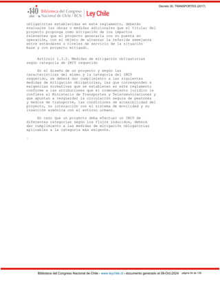 Decreto 30, TRANSPORTES (2017)
Biblioteca del Congreso Nacional de Chile - www.leychile.cl - documento generado el 08-Oct-2024 página 54 de 139
obligatorias establecidas en este reglamento, deberán
evaluarse las obras o medidas adicionales que el titular del
proyecto proponga como mitigación de los impactos
relevantes que el proyecto generaría con su puesta en
operación, con el objeto de alcanzar la referida semejanza
entre estándares o niveles de servicio de la situación
base y con proyecto mitigado.
Artículo 1.3.2. Medidas de mitigación obligatorias
según categoría de IMIV requerido
En el diseño de un proyecto y según las
características del mismo y la categoría del IMIV
requerido, se deberá dar cumplimiento a las siguientes
medidas de mitigación obligatorias, las que corresponden a
exigencias normativas que se establecen en este reglamento
conforme a las atribuciones que el ordenamiento jurídico le
confiere al Ministerio de Transportes y Telecomunicaciones y
que apuntan a resguardar la circulación segura de peatones
y medios de transporte, las condiciones de accesibilidad del
proyecto, su interacción con el sistema de movilidad y su
inserción armónica con el entorno urbano.
En caso que un proyecto deba efectuar un IMIV de
diferentes categorías según los flujos inducidos, deberá
dar cumplimiento a las medidas de mitigación obligatorias
aplicables a la categoría más exigente.
.
 