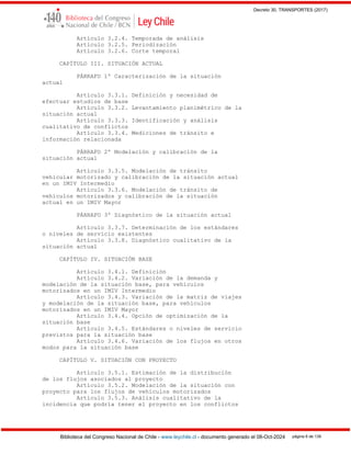 Decreto 30, TRANSPORTES (2017)
Biblioteca del Congreso Nacional de Chile - www.leychile.cl - documento generado el 08-Oct-2024 página 6 de 139
Artículo 3.2.4. Temporada de análisis
Artículo 3.2.5. Periodización
Artículo 3.2.6. Corte temporal
CAPÍTULO III. SITUACIÓN ACTUAL
PÁRRAFO 1º Caracterización de la situación
actual
Artículo 3.3.1. Definición y necesidad de
efectuar estudios de base
Artículo 3.3.2. Levantamiento planimétrico de la
situación actual
Artículo 3.3.3. Identificación y análisis
cualitativo de conflictos
Artículo 3.3.4. Mediciones de tránsito e
información relacionada
PÁRRAFO 2º Modelación y calibración de la
situación actual
Artículo 3.3.5. Modelación de tránsito
vehicular motorizado y calibración de la situación actual
en un IMIV Intermedio
Artículo 3.3.6. Modelación de tránsito de
vehículos motorizados y calibración de la situación
actual en un IMIV Mayor
PÁRRAFO 3º Diagnóstico de la situación actual
Artículo 3.3.7. Determinación de los estándares
o niveles de servicio existentes
Artículo 3.3.8. Diagnóstico cualitativo de la
situación actual
CAPÍTULO IV. SITUACIÓN BASE
Artículo 3.4.1. Definición
Artículo 3.4.2. Variación de la demanda y
modelación de la situación base, para vehículos
motorizados en un IMIV Intermedio
Artículo 3.4.3. Variación de la matriz de viajes
y modelación de la situación base, para vehículos
motorizados en un IMIV Mayor
Artículo 3.4.4. Opción de optimización de la
situación base
Artículo 3.4.5. Estándares o niveles de servicio
previstos para la situación base
Artículo 3.4.6. Variación de los flujos en otros
modos para la situación base
CAPÍTULO V. SITUACIÓN CON PROYECTO
Artículo 3.5.1. Estimación de la distribución
de los flujos asociados al proyecto
Artículo 3.5.2. Modelación de la situación con
proyecto para los flujos de vehículos motorizados
Artículo 3.5.3. Análisis cualitativo de la
incidencia que podría tener el proyecto en los conflictos
 