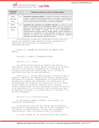 Decreto 30, TRANSPORTES (2017)
Biblioteca del Congreso Nacional de Chile - www.leychile.cl - documento generado el 08-Oct-2024 página 61 de 139
Las exigencias normativas referidas en este artículo
podrán ser ejemplificadas mediante fichas aprobadas por
resolución del Ministerio de Transportes y
Telecomunicaciones.
TÍTULO II. INFORME DE MITIGACIÓN DE IMPACTO VIAL
BÁSICO
CAPÍTULO I. OBJETO Y CONTENIDO MÍNIMO
Artículo 2.1.1. Objeto
El Informe de Mitigación de Impacto Vial Básico, o
IMIV Básico, tiene por objeto que el titular de un proyecto
solicite la evaluación y aprobación de las medidas de
mitigación obligatorias relacionadas con el sistema de
movilidad local que le sean aplicables.
Para ello, el informe debe precisar la forma en que el
proyecto cumpliría las medidas de mitigación obligatorias
aplicables al proyecto, resguardando la circulación segura
de peatones y medios de transporte, las condiciones de
accesibilidad del proyecto, su interacción con el sistema
de movilidad y su inserción armónica con el entorno
urbano, garantizando con ello apropiados niveles de servicio
y de seguridad en la circulación, tanto de vehículos como
de peatones, conforme a lo establecido en el artículo 1.3.1
de este reglamento.
Artículo 2.1.2. Contenido mínimo
El IMIV Básico deberá contener, como mínimo, los
siguientes antecedentes:
a) Declaración del tipo de informe que se presenta,
precisando si corresponde al IMIV de un único proyecto o si
se trata de un IMIV Conjunto, en cuyo caso se deberán
individualizar todos los proyectos que lo conforman.
b) Ficha resumen de las características del proyecto,
 