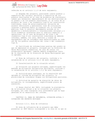 Decreto 30, TRANSPORTES (2017)
Biblioteca del Congreso Nacional de Chile - www.leychile.cl - documento generado el 08-Oct-2024 página 62 de 139
referida en el artículo 1.1.5 de este reglamento.
c) Esquema del proyecto, precisando límite predial y
superficie del terreno; ubicación y superficie de los
predios resultantes en el caso de proyectos de crecimiento
urbano por extensión; emplazamiento de las edificaciones en
el predio o en los predios resultantes, si se trata de un
proyecto de loteo o de condominio tipo B con construcción
simultánea; zonas de estacionamientos; ubicación de
accesos vehiculares y peatonales; vías de circulación
internas y externas hasta la conexión con la vialidad
pública; todo lo anterior debidamente acotado en su
geometría y distanciamiento a intersecciones cercanas y a
otros elementos relevantes para el análisis espacial y
operacional. En el caso de proyectos de loteo o de
condominio tipo B sin construcción simultánea se deberán
informar, además, los usos, destinos y clases de
equipamiento que se contempla sean materializados en cada
uno de los predios resultantes del loteo o del condominio
tipo B.
d) Certificado de informaciones previas del predio en
que se emplazará el proyecto, otorgado por la Dirección de
Obras Municipales respectiva. En caso de contar con
anteproyecto aprobado, también deberá acompañarse copia
de la resolución de la Dirección de Obras Municipales que
lo aprueba.
e) Área de influencia del proyecto, conforme a lo
establecido en el artículo 2.2.1 de este reglamento.
f) Caracterización de la situación actual.
g) Situación con proyecto mitigado, especificando las
medidas de mitigación obligatorias aplicables, conforme a
lo establecido en el artículo 1.3.2 de este reglamento.
h) Solicitud para consignar, en la resolución que
apruebe el informe de mitigación del proyecto, la
posibilidad de considerar etapas con mitigaciones parciales.
i) Solicitud de garantía de ejecución de obras de
mitigación, si correspondiere, especificando plazos de
ejecución.
j) Anexo digital del IMIV, incluyendo la planimetría
de la situación actual y de la situación con proyecto
mitigado, así como cualquier otro antecedente que se haya
generado en el desarrollo del informe.
CAPÍTULO II. ÁREA DE INFLUENCIA, SITUACIÓN ACTUAL Y
SITUACIÓN CON PROYECTO MITIGADO
Artículo 2.2.1. Área de influencia
El área de influencia de un proyecto que debe
presentar un IMIV Básico corresponde a la zona en la que se
 