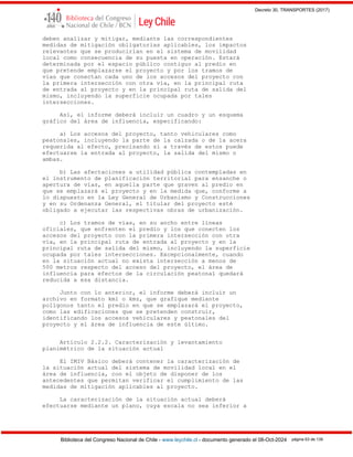 Decreto 30, TRANSPORTES (2017)
Biblioteca del Congreso Nacional de Chile - www.leychile.cl - documento generado el 08-Oct-2024 página 63 de 139
deben analizar y mitigar, mediante las correspondientes
medidas de mitigación obligatorias aplicables, los impactos
relevantes que se producirían en el sistema de movilidad
local como consecuencia de su puesta en operación. Estará
determinada por el espacio público contiguo al predio en
que pretende emplazarse el proyecto y por los tramos de
vías que conectan cada uno de los accesos del proyecto con
la primera intersección con otra vía, en la principal ruta
de entrada al proyecto y en la principal ruta de salida del
mismo, incluyendo la superficie ocupada por tales
intersecciones.
Así, el informe deberá incluir un cuadro y un esquema
gráfico del área de influencia, especificando:
a) Los accesos del proyecto, tanto vehiculares como
peatonales, incluyendo la parte de la calzada o de la acera
requerida al efecto, precisando si a través de estos puede
efectuarse la entrada al proyecto, la salida del mismo o
ambas.
b) Las afectaciones a utilidad pública contempladas en
el instrumento de planificación territorial para ensanche o
apertura de vías, en aquella parte que graven al predio en
que se emplazará el proyecto y en la medida que, conforme a
lo dispuesto en la Ley General de Urbanismo y Construcciones
y en su Ordenanza General, el titular del proyecto esté
obligado a ejecutar las respectivas obras de urbanización.
c) Los tramos de vías, en su ancho entre líneas
oficiales, que enfrenten el predio y los que conecten los
accesos del proyecto con la primera intersección con otra
vía, en la principal ruta de entrada al proyecto y en la
principal ruta de salida del mismo, incluyendo la superficie
ocupada por tales intersecciones. Excepcionalmente, cuando
en la situación actual no exista intersección a menos de
500 metros respecto del acceso del proyecto, el área de
influencia para efectos de la circulación peatonal quedará
reducida a esa distancia.
Junto con lo anterior, el informe deberá incluir un
archivo en formato kml o kmz, que grafique mediante
polígonos tanto el predio en que se emplazará el proyecto,
como las edificaciones que se pretenden construir,
identificando los accesos vehiculares y peatonales del
proyecto y el área de influencia de este último.
Artículo 2.2.2. Caracterización y levantamiento
planimétrico de la situación actual
El IMIV Básico deberá contener la caracterización de
la situación actual del sistema de movilidad local en el
área de influencia, con el objeto de disponer de los
antecedentes que permitan verificar el cumplimiento de las
medidas de mitigación aplicables al proyecto.
La caracterización de la situación actual deberá
efectuarse mediante un plano, cuya escala no sea inferior a
 
