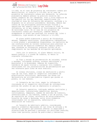 Decreto 30, TRANSPORTES (2017)
Biblioteca del Congreso Nacional de Chile - www.leychile.cl - documento generado el 08-Oct-2024 página 64 de 139
1:1.000, en el caso de proyectos de crecimiento urbano por
densificación, ni inferior a 1:5.000, en el caso de
proyectos de crecimiento urbano por extensión. La referida
planimetría deberá señalar la posición relativa del
predio respecto de los inmuebles, vías y otros espacios de
uso público con los que deslinda, especificando con
claridad el área de influencia del proyecto, conforme a lo
dispuesto en el artículo precedente. Asimismo, deberá dar
cuenta de las principales características físicas y
operativas del espacio público que conforma el área de
influencia, en lo que respecta al funcionamiento del sistema
de movilidad local. En el caso de los proyectos de
crecimiento urbano por extensión, también deberá
acompañarse un plano que grafique los accesos del loteo o
condominio, cuya escala no sea inferior a 1:1.000.
El plano podrá elaborarse a partir de fotografías
aéreas, imágenes satelitales, levantamientos topográficos
u otros planos o antecedentes disponibles, sin perjuicio de
las constataciones en terreno necesarias para precisar la
localización de aquellos elementos del espacio público
que, atendida su relevancia, pudieran incidir en el
cumplimiento de las medidas de mitigación aplicables.
Junto con lo anterior, el plano deberá incluir, de
manera gráfica o a través de cuadros, al menos la
siguiente información:
a) Tipo y estado de pavimentación de calzadas, aceras
y veredas, incluyendo soleras, accesos vehiculares y
peatonales a la propiedad, cámaras de inspección,
sumideros de aguas lluvias y cualquier otro elemento
relacionado con las características de pavimentación que
sea relevante para fines de este análisis.
b) Líneas oficiales, líneas de edificación y perfil
tipo de las vías, según el respectivo instrumento de
planificación territorial, destacando las áreas con
declaratoria de utilidad pública vigente que graven al
predio, si las hubiere.
c) Categoría de las vías, según la información
consignada en el respectivo certificado de informaciones
previas del predio en que se emplazaría el proyecto.
d) Catastro operativo, indicando señales verticales y
demarcaciones, instalaciones semafóricas (postes,
controladores, lámparas), además de sentidos de tránsito,
reversibilidad si las hubiere, número y uso de pistas, tipo
de regulación de cruces, existencia de estacionamientos,
horarios de carga y descarga, entre otros elementos
relacionados con la regulación, señalización y
demarcación de tránsito.
e) Catastro de mobiliario público, considerando
aquellos elementos emplazados en las rutas de entrada y de
salida del proyecto que pudieran afectar la seguridad y
accesibilidad de peatones y personas con movilidad reducida,
tales como quioscos, postes de publicidad y luminarias,
 