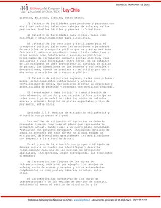 Decreto 30, TRANSPORTES (2017)
Biblioteca del Congreso Nacional de Chile - www.leychile.cl - documento generado el 08-Oct-2024 página 65 de 139
asientos, bolardos, árboles, entre otros.
f) Catastro de facilidades para peatones y personas con
movilidad reducida, tales como rebajes de soleras, vallas
peatonales, huellas táctiles y paneles informativos.
g) Catastro de facilidades para ciclos, tales como
ciclovías y estacionamientos para bicicletas.
h) Catastro de los servicios y facilidades para el
transporte público, tales como las estaciones o paraderos
de servicios de transporte público que se presten mediante
ferrocarril urbano o suburbano, buses, taxis colectivos u
otros modos, como teleféricos o ascensores públicos;
prioridades de circulación mediante pistas solo bus, vías
exclusivas o vías segregadas; entre otros. En el catastro
de los paraderos se debe especificar la cantidad de sitios
de parada, las dimensiones de los andenes y sus señales o
demarcaciones, además de precisar si se utiliza por uno o
más modos o servicios de transporte público.
i) Catastro de estructuras mayores, tales como pilares,
muros, estacionamientos subterráneos y accesos o
ventilaciones de metro, que pudieran afectar la seguridad y
accesibilidad de peatones y personas con movilidad reducida.
El levantamiento debe incluir la identificación de
cada elemento, ubicación y sus características principales
tales como tipo de señal de tránsito, ancho de calzadas,
aceras y veredas, longitud de pistas especiales y tipo de
pavimento, entre otros.
Artículo 2.2.3. Medidas de mitigación obligatorias y
situación con proyecto mitigado
Las medidas de mitigación obligatorias se deberán
presentar tomando como base el plano que representa la
situación actual, dando lugar a un nuevo plano denominado
"situación con proyecto mitigado", incluyendo detalles de
aquellos sectores que sean objeto de alguna medida de
mitigación, diferenciando gráficamente las modificaciones
con respecto a la situación actual.
En el plano de la situación con proyecto mitigado se
deberá incluir un cuadro que identifique y describa
resumidamente cada una de las medidas de mitigación
aplicables, incorporando, según corresponda, los siguientes
elementos:
a) Características físicas de las obras de
infraestructura, señalando por ejemplo los rebajes de
solera, ancho de aceras y veredas y otros antecedentes
complementarios como postes, cámaras, árboles, entre
otros.
b) Características operativas de las obras de
infraestructura o de las medidas de gestión de tránsito,
señalando al menos el sentido de circulación y la
 