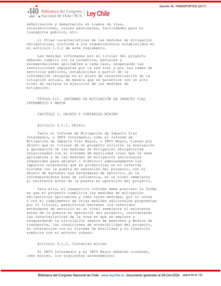 Decreto 30, TRANSPORTES (2017)
Biblioteca del Congreso Nacional de Chile - www.leychile.cl - documento generado el 08-Oct-2024 página 66 de 139
señalización y demarcación en tramos de vías,
intersecciones, cruces peatonales, facilidades para el
transporte público, etc.
c) Otras características de las medidas de mitigación
obligatorias, conforme a los requerimientos establecidos en
el artículo 1.3.2 de este reglamento.
Las medidas informadas por el titular del proyecto
deberán cumplir con la normativa, manuales y
recomendaciones aplicables a cada caso, respetando las
restricciones impuestas por la red vial y por las redes de
servicios públicos, establecidas a partir de la
información recogida en el plano de caracterización de la
situación actual, de manera que se garantice con un alto
nivel de certeza la ejecución de las medidas de
mitigación.
TÍTULO III. INFORMES DE MITIGACIÓN DE IMPACTO VIAL
INTERMEDIO Y MAYOR
CAPÍTULO I. OBJETO Y CONTENIDO MÍNIMO
Artículo 3.1.1. Objeto
Tanto el Informe de Mitigación de Impacto Vial
Intermedio, o IMIV Intermedio, como el Informe de
Mitigación de Impacto Vial Mayor, o IMIV Mayor, tienen por
objeto que el titular de un proyecto solicite la evaluación
y aprobación de las medidas de mitigación obligatorias
relacionadas con el sistema de movilidad local que le sean
aplicables y de las medidas de mitigación adicionales
requeridas para aplacar o disminuir adecuadamente los
impactos relevantes que se producirían en el referido
sistema con la puesta en operación del proyecto, con el
objeto de mantener sus estándares de servicio, en la
correspondiente área de influencia, en un nivel semejante
al existente antes de la puesta en operación del proyecto.
Para ello, el respectivo informe debe precisar la forma
en que el proyecto cumpliría las medidas de mitigación
obligatorias aplicables y cómo tales medidas, por sí solas
o con el complemento de otras medidas adicionales propuestas
por el titular, permitirían mantener los referidos
estándares de servicio en un nivel semejante al existente
antes de la puesta en operación del proyecto, considerando
las características de la zona en que se emplaza y
resguardando la circulación segura de peatones y medios de
transporte, las condiciones de accesibilidad del proyecto,
su interacción con el sistema de movilidad y su inserción
armónica con el entorno urbano.
Artículo 3.1.2. Contenido mínimo
El IMIV Intermedio y el IMIV Mayor deberán contener,
como mínimo, los siguientes antecedentes:
 