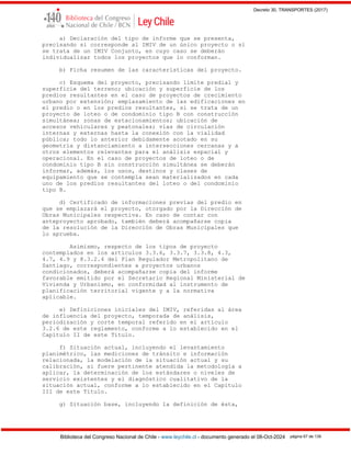Decreto 30, TRANSPORTES (2017)
Biblioteca del Congreso Nacional de Chile - www.leychile.cl - documento generado el 08-Oct-2024 página 67 de 139
a) Declaración del tipo de informe que se presenta,
precisando si corresponde al IMIV de un único proyecto o si
se trata de un IMIV Conjunto, en cuyo caso se deberán
individualizar todos los proyectos que lo conforman.
b) Ficha resumen de las características del proyecto.
c) Esquema del proyecto, precisando límite predial y
superficie del terreno; ubicación y superficie de los
predios resultantes en el caso de proyectos de crecimiento
urbano por extensión; emplazamiento de las edificaciones en
el predio o en los predios resultantes, si se trata de un
proyecto de loteo o de condominio tipo B con construcción
simultánea; zonas de estacionamientos; ubicación de
accesos vehiculares y peatonales; vías de circulación
internas y externas hasta la conexión con la vialidad
pública; todo lo anterior debidamente acotado en su
geometría y distanciamiento a intersecciones cercanas y a
otros elementos relevantes para el análisis espacial y
operacional. En el caso de proyectos de loteo o de
condominio tipo B sin construcción simultánea se deberán
informar, además, los usos, destinos y clases de
equipamiento que se contempla sean materializados en cada
uno de los predios resultantes del loteo o del condominio
tipo B.
d) Certificado de informaciones previas del predio en
que se emplazará el proyecto, otorgado por la Dirección de
Obras Municipales respectiva. En caso de contar con
anteproyecto aprobado, también deberá acompañarse copia
de la resolución de la Dirección de Obras Municipales que
lo aprueba.
Asimismo, respecto de los tipos de proyecto
contemplados en los artículos 3.3.6, 3.3.7, 3.3.8, 4.3,
4.7, 4.9 y 8.3.2.4 del Plan Regulador Metropolitano de
Santiago, correspondientes a proyectos urbanos
condicionados, deberá acompañarse copia del informe
favorable emitido por el Secretario Regional Ministerial de
Vivienda y Urbanismo, en conformidad al instrumento de
planificación territorial vigente y a la normativa
aplicable.
e) Definiciones iniciales del IMIV, referidas al área
de influencia del proyecto, temporada de análisis,
periodización y corte temporal referido en el artículo
3.2.6 de este reglamento, conforme a lo establecido en el
Capítulo II de este Título.
f) Situación actual, incluyendo el levantamiento
planimétrico, las mediciones de tránsito e información
relacionada, la modelación de la situación actual y su
calibración, si fuere pertinente atendida la metodología a
aplicar, la determinación de los estándares o niveles de
servicio existentes y el diagnóstico cualitativo de la
situación actual, conforme a lo establecido en el Capítulo
III de este Título.
g) Situación base, incluyendo la definición de ésta,
 