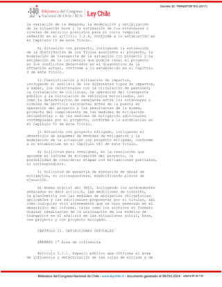 Decreto 30, TRANSPORTES (2017)
Biblioteca del Congreso Nacional de Chile - www.leychile.cl - documento generado el 08-Oct-2024 página 68 de 139
la variación de la demanda, la modelación y optimización
de la situación base y la estimación de los estándares o
niveles de servicio previstos para el corte temporal
referido en el artículo 3.2.6, conforme a lo establecido en
el Capítulo IV de este Título.
h) Situación con proyecto, incluyendo la estimación
de la distribución de los flujos asociados al proyecto, la
modelación de transporte de la situación con proyecto y la
estimación de la incidencia que podría tener el proyecto
en los conflictos detectados en el diagnóstico de la
situación actual, conforme a lo establecido en el Capítulo
V de este Título.
i) Cuantificación y mitigación de impactos,
incluyendo el análisis de los diferentes tipos de impactos,
a saber, los relacionados con la circulación de peatones,
la circulación de ciclistas, la operación del transporte
público y la circulación de vehículos motorizados, así
como la determinación de semejanza entre los estándares o
niveles de servicio existentes antes de la puesta en
operación del proyecto y los resultantes de la misma,
producto del cumplimiento de las medidas de mitigación
obligatorias o de las medidas de mitigación adicionales
contempladas por el proyecto, conforme a lo establecido en
el Capítulo VI de este Título.
j) Situación con proyecto mitigado, incluyendo el
desarrollo de esquemas de medidas de mitigación y la
modelación de la situación con proyecto mitigado, conforme
a lo establecido en el Capítulo VII de este Título.
k) Solicitud para consignar, en la resolución que
apruebe el informe de mitigación del proyecto, la
posibilidad de considerar etapas con mitigaciones parciales,
si correspondiere.
l) Solicitud de garantía de ejecución de obras de
mitigación, si correspondiere, especificando plazos de
ejecución.
m) Anexo digital del IMIV, incluyendo los antecedentes
señalados en este artículo, las mediciones de tránsito,
la planimetría con las medidas de mitigación obligatorias
aplicables y las adicionales propuestas por el titular, así
como cualquier otro antecedente que se haya generado en el
desarrollo del informe, tales como los archivos en formato
digital resultantes de la utilización de los modelos de
transporte en el análisis de las situaciones actual, base,
con proyecto y con proyecto mitigado.
CAPÍTULO II. DEFINICIONES INICIALES
PÁRRAFO 1° Área de influencia
Artículo 3.2.1. Espacio público que conforma el área
de influencia y determinación de las rutas de entrada y de
 