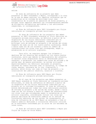 Decreto 30, TRANSPORTES (2017)
Biblioteca del Congreso Nacional de Chile - www.leychile.cl - documento generado el 08-Oct-2024 página 69 de 139
salida
El área de influencia de un proyecto que debe
presentar un IMIV Intermedio o Mayor, corresponde a la zona
en la que se deben analizar los impactos relevantes que se
producirían en el sistema de movilidad local como
consecuencia de la puesta en operación de dicho proyecto, y
mitigar tales impactos mediante las correspondientes medidas
de mitigación obligatorias aplicables y las adicionales
requeridas, si correspondiere.
a) Área de influencia para IMIV Intermedio por flujos
vehiculares en transporte privado motorizado.
El área de influencia de los proyectos que deben
presentar un IMIV Intermedio atendido el flujo vehicular en
transporte privado motorizado, se definirá a partir de la
dispersión de los flujos vehiculares inducidos por el
proyecto en la vialidad circundante, considerando la
principal ruta de entrada al proyecto y de salida del mismo
respecto de cada uno de los cuatro puntos cardinales, desde
o hacia cada uno de los accesos y hasta el número de
intersecciones con otras vías que corresponda, según lo
establecido en el artículo siguiente.
Para ello, se requiere agrupar los orígenes y
destinos de los usuarios del proyecto en los cuatro puntos
cardinales, salvo que debido al emplazamiento del proyecto,
no existan rutas disponibles hacia un determinado punto
cardinal, y establecer las respectivas rutas de entrada y de
salida que, de manera preliminar, se estima utilizarán
mayoritariamente los vehículos asociados al proyecto,
teniendo en cuenta factores como la distancia, el tiempo de
viaje, peajes, jerarquía de la vía, iluminación y
entorno, entre otros, así como el tipo de proyecto y la
localización del público objetivo, usuarios o clientes.
b) Área de influencia para IMIV Mayor por flujos
vehiculares en transporte privado motorizado.
En el caso de los proyectos que deben presentar un
IMIV Mayor atendido el flujo vehicular en transporte privado
motorizado, el área de influencia se definirá a partir de
la dispersión de los flujos vehiculares inducidos por el
proyecto en la vialidad circundante. El área de influencia
estará determinada por todas las rutas vehiculares posibles
de entrada al proyecto y de salida del mismo, desde o hacia
cada uno de los accesos y hasta el número de intersecciones
con otras vías que corresponda según lo establecido en el
artículo siguiente, considerando incluso las rutas que
podrían derivarse de eventuales cambios en el sentido de
circulación vehicular de las calles. En consecuencia, el
área de influencia de un IMIV Mayor se extenderá a todo el
espacio público destinado a circulación vehicular incluido
en la envolvente conformada por la unión de los extremos de
tales rutas.
c) Área de influencia para IMIV Intermedio o Mayor por
flujos de viajes en otros modos.
 