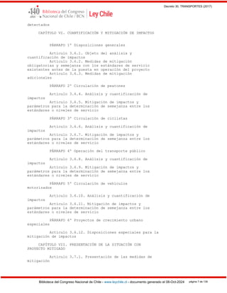 Decreto 30, TRANSPORTES (2017)
Biblioteca del Congreso Nacional de Chile - www.leychile.cl - documento generado el 08-Oct-2024 página 7 de 139
detectados
CAPÍTULO VI. CUANTIFICACIÓN Y MITIGACIÓN DE IMPACTOS
PÁRRAFO 1º Disposiciones generales
Artículo 3.6.1. Objeto del análisis y
cuantificación de impactos
Artículo 3.6.2. Medidas de mitigación
obligatorias y semejanza con los estándares de servicio
existentes antes de la puesta en operación del proyecto
Artículo 3.6.3. Medidas de mitigación
adicionales
PÁRRAFO 2º Circulación de peatones
Artículo 3.6.4. Análisis y cuantificación de
impactos
Artículo 3.6.5. Mitigación de impactos y
parámetros para la determinación de semejanza entre los
estándares o niveles de servicio
PÁRRAFO 3º Circulación de ciclistas
Artículo 3.6.6. Análisis y cuantificación de
impactos
Artículo 3.6.7. Mitigación de impactos y
parámetros para la determinación de semejanza entre los
estándares o niveles de servicio
PÁRRAFO 4º Operación del transporte público
Artículo 3.6.8. Análisis y cuantificación de
impactos
Artículo 3.6.9. Mitigación de impactos y
parámetros para la determinación de semejanza entre los
estándares o niveles de servicio
PÁRRAFO 5º Circulación de vehículos
motorizados
Artículo 3.6.10. Análisis y cuantificación de
impactos
Artículo 3.6.11. Mitigación de impactos y
parámetros para la determinación de semejanza entre los
estándares o niveles de servicio
PÁRRAFO 6º Proyectos de crecimiento urbano
especiales
Artículo 3.6.12. Disposiciones especiales para la
mitigación de impactos
CAPÍTULO VII. PRESENTACIÓN DE LA SITUACIÓN CON
PROYECTO MITIGADO
Artículo 3.7.1. Presentación de las medidas de
mitigación
 