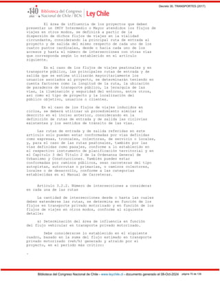 Decreto 30, TRANSPORTES (2017)
Biblioteca del Congreso Nacional de Chile - www.leychile.cl - documento generado el 08-Oct-2024 página 70 de 139
El área de influencia de los proyectos que deben
presentar un IMIV Intermedio o Mayor atendidos los flujos de
viajes en otros modos, se definirá a partir de la
dispersión de dichos flujos de viajes en la vialidad
circundante, considerando la principal ruta de entrada al
proyecto y de salida del mismo respecto de cada uno de los
cuatro puntos cardinales, desde o hacia cada uno de los
accesos y hasta el número de intersecciones con otras vías
que corresponda según lo establecido en el artículo
siguiente.
En el caso de los flujos de viajes peatonales y en
transporte público, las principales rutas de entrada y de
salida que se estima utilizarán mayoritariamente los
usuarios asociados al proyecto, se determinarán teniendo en
cuenta factores como la longitud de la ruta, la ubicación
de paraderos de transporte público, la jerarquía de las
vías, la iluminación y seguridad del entorno, entre otros,
así como el tipo de proyecto y la localización del
público objetivo, usuarios o clientes.
En el caso de los flujos de viajes inducidos en
ciclos, se deberá utilizar un procedimiento similar al
descrito en el inciso anterior, considerando en la
definición de rutas de entrada y de salida las ciclovías
existentes y los sentidos de tránsito de las vías.
Las rutas de entrada y de salida referidas en este
artículo solo pueden estar conformadas por vías definidas
como expresas, troncales, colectoras, de servicio o locales,
y, para el caso de las rutas peatonales, también por las
vías definidas como pasajes, conforme a lo establecido en
el respectivo instrumento de planificación territorial y en
el Capítulo 3 del Título 2 de la Ordenanza General de
Urbanismo y Construcciones. También pueden estar
conformadas por caminos públicos, sean carreteras del tipo
autopistas, autorrutas o primarias, o caminos colectores,
locales o de desarrollo, conforme a las categorías
establecidas en el Manual de Carreteras.
Artículo 3.2.2. Número de intersecciones a considerar
en cada una de las rutas
La cantidad de intersecciones desde o hasta las cuales
deben extenderse las rutas, se determina en función de los
flujos en transporte privado motorizado y en función de los
flujos de viajes en otros modos, conforme al siguiente
detalle:
a) Determinación del área de influencia en función
del flujo vehicular en transporte privado motorizado.
Debe considerarse lo establecido en el siguiente
cuadro, basado en la suma del flujo estimado en transporte
privado motorizado (veh/h) generado y atraído por el
proyecto, en el período más crítico:
.
 