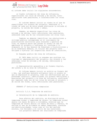 Decreto 30, TRANSPORTES (2017)
Biblioteca del Congreso Nacional de Chile - www.leychile.cl - documento generado el 08-Oct-2024 página 72 de 139
el informe debe incluir los siguientes antecedentes:
a) Cuadro informativo del área de influencia,
especificando las rutas de entrada y de salida, tanto
vehiculares como peatonales, e intersecciones con otras
vías.
El informe deberá incluir un cuadro en el que se
especifiquen los accesos del proyecto, señalando si a
través de cada uno de éstos puede efectuarse la entrada al
proyecto, la salida del mismo o ambas.
Además, se deberán especificar las rutas de
entrada y de salida, tanto vehiculares como peatonales,
señalando cada una de las intersecciones con otras vías.
También se deberán identificar las afectaciones a
utilidad pública contempladas en el instrumento de
planificación territorial para ensanche o apertura de
vías, en aquella parte que graven al predio en que se
emplazará el proyecto e indicando si, conforme a lo
dispuesto en la Ley General de Urbanismo y Construcciones y
en su Ordenanza General, el titular del proyecto está
obligado a ejecutar las respectivas obras de urbanización.
b) Esquema gráfico del área de influencia.
El IMIV debe incluir un esquema que grafique con
claridad el emplazamiento del proyecto, sus accesos y las
señaladas rutas de entrada y de salida, vehiculares y
peatonales.
c) Representación geográfica y en formato digital,
del predio y de su área de influencia.
El informe deberá incluir un archivo en formato kml
o kmz, que grafique mediante polígonos tanto el predio en
que se emplazará el proyecto, como las edificaciones que se
pretenden construir, identificando los accesos vehiculares y
peatonales del proyecto y su área de influencia, graficando
por separado cada una de las rutas de entrada al proyecto o
de salida del mismo, tanto vehiculares como peatonales.
PÁRRAFO 2° Definiciones temporales
Artículo 3.2.4. Temporada de análisis
a) Determinación de la temporada de análisis.
Para efectos del análisis, se distinguirá entre
temporada normal y temporada de verano. La temporada normal
abarca los meses de marzo a noviembre, mientras que la
temporada de verano abarca los meses de enero y febrero. Se
excluye el mes de diciembre en ambas temporadas, atendida
sus particularidades, tales como el fin del período
escolar, los feriados y el inicio de las vacaciones.
Los proyectos deberán ser analizados en temporada
 
