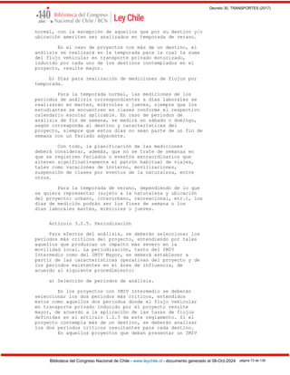Decreto 30, TRANSPORTES (2017)
Biblioteca del Congreso Nacional de Chile - www.leychile.cl - documento generado el 08-Oct-2024 página 73 de 139
normal, con la excepción de aquellos que por su destino y/o
ubicación ameriten ser analizados en temporada de verano.
En el caso de proyectos con más de un destino, el
análisis se realizará en la temporada para la cual la suma
del flujo vehicular en transporte privado motorizado,
inducido por cada uno de los destinos contemplados en el
proyecto, resulte mayor.
b) Días para realización de mediciones de flujos por
temporada.
Para la temporada normal, las mediciones de los
periodos de análisis correspondientes a días laborales se
realizarán en martes, miércoles o jueves, siempre que los
estudiantes se encuentren en clases conforme el respectivo
calendario escolar aplicable. En caso de periodos de
análisis de fin de semana, se medirá en sábado o domingo,
según corresponda al destino y características del
proyecto, siempre que estos días no sean parte de un fin de
semana con un feriado adyacente.
Con todo, la planificación de las mediciones
deberá considerar, además, que no se trate de semanas en
que se registren feriados o eventos extraordinarios que
alteren significativamente el patrón habitual de viajes,
tales como vacaciones de invierno, movilizaciones,
suspensión de clases por eventos de la naturaleza, entre
otros.
Para la temporada de verano, dependiendo de lo que
se quiera representar (sujeto a la naturaleza y ubicación
del proyecto: urbano, interurbano, recreacional, etc.), los
días de medición podrán ser los fines de semana o los
días laborales martes, miércoles o jueves.
Artículo 3.2.5. Periodización
Para efectos del análisis, se deberán seleccionar los
períodos más críticos del proyecto, entendiendo por tales
aquellos que produzcan un impacto más severo en la
movilidad local. La periodización, tanto del IMIV
Intermedio como del IMIV Mayor, se deberá establecer a
partir de las características operativas del proyecto y de
los periodos existentes en el área de influencia, de
acuerdo al siguiente procedimiento:
a) Selección de periodos de análisis.
En los proyectos con IMIV Intermedio se deberán
seleccionar los dos períodos más críticos, entendidos
éstos como aquellos dos periodos donde el flujo vehicular
en transporte privado inducido por el proyecto resulte
mayor, de acuerdo a la aplicación de las tasas de flujos
definidas en el artículo 1.2.3 de este reglamento. Si el
proyecto contempla más de un destino, se deberán analizar
los dos períodos críticos resultantes para cada destino.
En aquellos proyectos que deban presentar un IMIV
 