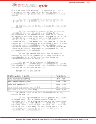 Decreto 30, TRANSPORTES (2017)
Biblioteca del Congreso Nacional de Chile - www.leychile.cl - documento generado el 08-Oct-2024 página 74 de 139
Mayor, se deberán seleccionar tres períodos críticos. Si
el proyecto contempla más de un destino, se deberán
analizar los tres períodos críticos resultantes para cada
destino.
Con todo, la cantidad de períodos a analizar no
superará los cinco periodos establecidos en el artículo
1.2.3.
b) Determinación de la franja horaria de los periodos
de análisis.
La franja horaria de cada uno de los periodos de
análisis se obtendrá, en primera instancia, de la
periodización de los semáforos en el área de influencia
del proyecto que estén conectados al sistema de control de
tránsito de la ciudad; de no cumplirse tal condición, se
deberán considerar aquellos semáforos conectados al
sistema de control que estén fuera del área de influencia,
a menos de 5 intersecciones de dicha área. A falta de dicho
sistema de control semafórico, se podrá utilizar como
referencia una periodización definida en estudios de hasta
5 años de antigüedad, aprobados por organismos públicos
con competencia en la materia.
En caso que exista más de una red de semáforos
operando en el área de influencia, se debe considerar la
periodización de la red de semáforos que tenga más
intersecciones dentro de dicha área.
En caso que no se disponga de información
proveniente de las fuentes descritas anteriormente, podrán
considerarse las franjas horarias del siguiente cuadro para
cada uno de los períodos de análisis.
Franja horaria por periodo
.
c) Determinación de la hora representativa de cada
periodo de análisis.
La hora representativa de cada periodo de análisis
se deberá identificar a través de mediciones de flujo
vehicular de la franja horaria de cada uno de los periodos
seleccionados. Para este efecto, se deberá medir el flujo
vehicular, durante toda la franja horaria, en al menos dos
puntos de control que sean representativos del área de
influencia, considerando la jerarquía de las vías y la
regulación de las intersecciones.
 