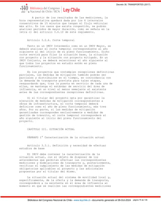 Decreto 30, TRANSPORTES (2017)
Biblioteca del Congreso Nacional de Chile - www.leychile.cl - documento generado el 08-Oct-2024 página 75 de 139
A partir de los resultados de las mediciones, la
hora representativa quedará dada por los 4 intervalos
consecutivos de 15 minutos que tengan el flujo vehicular
más alto. En los casos que exista congestión, se podrán
analizar períodos de mayor duración, como se señala en la
letra c) del artículo 3.6.10 de este reglamento.
Artículo 3.2.6. Corte temporal
Tanto en un IMIV Intermedio como en un IMIV Mayor, se
deberá analizar el corte temporal correspondiente al año
siguiente al del inicio de su pleno funcionamiento. Dicho
corte servirá para fijar la situación base, la situación
con proyecto y la situación con proyecto mitigado. En un
IMIV Conjunto, se deberá seleccionar el año siguiente al
que todos los proyectos en estudio estén en pleno
funcionamiento.
En los proyectos que contemplen recepciones definitivas
parciales, las medidas de mitigación también podrán ser
parciales y distribuirse en el tiempo, en concordancia con
la demanda de transporte prevista para tales etapas,
resguardando que, tras la puesta en servicio de cada una de
ellas, se mantenga el estándar de servicio del área de
influencia, en un nivel al menos semejante al existente
antes de las correspondientes recepciones definitivas.
Si el titular del proyecto opta por garantizar la
ejecución de medidas de mitigación correspondientes a
obras de infraestructura, el corte temporal deberá
definirse como el año de pleno funcionamiento, más tres
años. Por su parte, si las medidas de mitigación
garantizadas corresponden exclusivamente a medidas de
gestión de tránsito, el corte temporal corresponderá al
año siguiente al inicio del pleno funcionamiento del
proyecto.
CAPÍTULO III. SITUACIÓN ACTUAL
PÁRRAFO 1° Caracterización de la situación actual
Artículo 3.3.1. Definición y necesidad de efectuar
estudios de base
El IMIV debe contener la caracterización de la
situación actual, con el objeto de disponer de los
antecedentes que permitan efectuar las correspondientes
mediciones y modelaciones de transporte y, posteriormente,
verificar el cumplimiento de las medidas de mitigación
obligatorias aplicables al proyecto y las adicionales
propuestas por el titular del mismo.
La situación actual del sistema de movilidad local y,
específicamente, de la oferta y la demanda de transporte,
corresponderá a la existente en el área de influencia al
momento en que se realicen las correspondientes mediciones
 