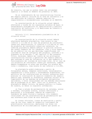 Decreto 30, TRANSPORTES (2017)
Biblioteca del Congreso Nacional de Chile - www.leychile.cl - documento generado el 08-Oct-2024 página 76 de 139
de tránsito, las que no podrán tener una antigüedad
superior a 12 meses al momento de presentar el IMIV.
En el levantamiento de las características físicas
del espacio público incluido en el área de influencia y en
las mediciones de tránsito, deberán seguirse los
requerimientos y recomendaciones indicadas en el MESPIVU.
La caracterización de la situación actual deberá
efectuarse a través de los siguientes estudios de base: a)
Levantamiento planimétrico; b) Identificación y análisis
cualitativo de conflictos, y c) Mediciones de tránsito e
información relacionada.
Artículo 3.3.2. Levantamiento planimétrico de la
situación actual
La caracterización de la situación actual deberá
efectuarse mediante planimetría, cuya escala no sea
inferior a 1:1.000 en el caso de proyectos de crecimiento
urbano por densificación, ni inferior a 1:5.000 en el caso
de proyectos de crecimiento urbano por extensión. La
referida planimetría deberá señalar la posición relativa
del predio respecto de los inmuebles, vías y otros espacios
de uso público con los que deslinda, especificando con
claridad el área de influencia del proyecto, conforme a lo
dispuesto en el párrafo 1° del Capítulo II del presente
Título. Asimismo, deberá dar cuenta de las principales
características físicas y operativas del espacio público
que conforma el área de influencia, en lo que respecta al
funcionamiento del sistema de movilidad local. En el caso de
los proyectos de crecimiento urbano por extensión, también
deberá acompañarse un plano que grafique los accesos del
loteo o condominio, cuya escala no sea inferior a 1:1.000.
La planimetría podrá elaborarse a partir de
fotografías aéreas, imágenes satelitales, levantamientos
topográficos u otros planos o antecedentes disponibles, sin
perjuicio de las constataciones en terreno necesarias para
precisar la localización de aquellos elementos del espacio
público que, atendida su relevancia, pudieran incidir en el
cumplimiento de las medidas de mitigación obligatorias
aplicables, o estar relacionadas con las medidas adicionales
que se propongan en el IMIV. Junto con lo anterior, la
planimetría deberá incluir, de manera gráfica o a través
de cuadros, al menos la siguiente información:
a) Tipo y estado de pavimentación de calzadas, aceras
y veredas, incluyendo soleras, accesos vehiculares y
peatonales a la propiedad, cámaras de inspección,
sumideros de aguas lluvias y cualquier otro elemento
relacionado con las características de pavimentación que
sea relevante para fines de este análisis.
b) Líneas oficiales, líneas de edificación y perfil
tipo de las vías, según el respectivo instrumento de
planificación territorial, destacando las áreas con
declaratoria de utilidad pública vigente que graven al
 