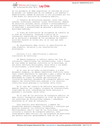 Decreto 30, TRANSPORTES (2017)
Biblioteca del Congreso Nacional de Chile - www.leychile.cl - documento generado el 08-Oct-2024 página 78 de 139
de los paraderos se debe especificar la cantidad de sitios
de parada, las dimensiones de los andenes y sus señales o
demarcaciones, además de precisar si son utilizados por uno
o más modos y/o servicios de transporte público.
i) Catastro de estructuras mayores, tales como ríos,
canales, colectores, puentes, cruces ferroviarios, cámaras
de servicios, pilares, muros, accesos a estacionamientos
subterráneos o ventilaciones de metro, que pudieran afectar
la seguridad y accesibilidad de peatones y personas con
movilidad reducida.
j) Plano de focalización de accidentes de tránsito en
el área de influencia, levantado a partir de la
información registrada por Carabineros de Chile, respecto
de la ubicación y gravedad de los accidentes de tránsito
ocurridos durante el último año, en el caso que esté
disponible.
El levantamiento debe incluir la identificación de
cada elemento, ubicación y sus características
principales.
Artículo 3.3.3. Identificación y análisis
cualitativo de conflictos
Se deberá presentar un análisis dentro del área de
influencia, identificando las intersecciones, vías o tramos
de vías donde se observen conflictos en la movilidad, ya
sea entre vehículos motorizados, entre éstos y los modos
no motorizados, o entre modos no motorizados.
En el caso de los modos no motorizados, y a modo
meramente ejemplar, se deberá identificar conflictos tales
como: cruces peatonales no regulados o que, a pesar de estar
regulados, revistan algún grado de conflictividad;
densidades en tramos de veredas que dificulten la
circulación peatonal; paraderos de transporte público cuyo
espacio sea insuficiente para albergar a los usuarios;
conflictos entre peatones y ciclistas; entre otros.
En el caso del tránsito de vehículos motorizados, se
deberán reportar, por ejemplo, bloqueos de intersecciones,
longitudes de cola, interferencias entre vehículos y
peatones o ciclistas, entre otros.
En el caso de los servicios de transporte público, se
debe incluir información respecto al nivel de servicio de
las estaciones de ferrocarriles urbanos o suburbanos
existentes en el área de influencia.
Este análisis será descriptivo, y deberá ser
documentado mediante esquemas, fotografías o similares que
permitan acreditar los conflictos reportados.
Adicionalmente, para el caso de los otros modos (peatones,
ciclistas y usuarios de transporte público), este
levantamiento debe concluir con una propuesta de mediciones
que permita analizar apropiadamente cada uno de los
 