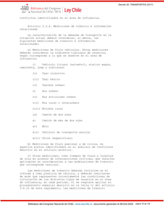 Decreto 30, TRANSPORTES (2017)
Biblioteca del Congreso Nacional de Chile - www.leychile.cl - documento generado el 08-Oct-2024 página 79 de 139
conflictos identificados en el área de influencia.
Artículo 3.3.4. Mediciones de tránsito e información
relacionada
La caracterización de la demanda de transporte en la
situación actual deberá considerar, al menos, las
siguientes mediciones de tránsito e información
relacionada:
a) Mediciones de flujo vehicular. Estas mediciones
deberán considerar la siguiente tipología de usuarios,
según corresponda a lo que se observe en el área de
influencia:
i) Vehículo liviano (automóvil, station wagon,
camioneta, jeep y similares)
ii) Taxi colectivo
iii) Taxi básico
iv) Taxibús urbano
v) Bus urbano
vi) Bus articulado urbano
vii) Bus rural o interurbano
viii) Minibús rural
ix) Camión de dos ejes
x) Camión de más de dos ejes
xi) Moto
xii) Vehículo de transporte escolar
xiii) Otros (especificar)
b) Mediciones de flujo peatonal y de ciclos, en
aquellos puntos identificados en el análisis de conflictos
descrito en el artículo anterior.
c) Otras mediciones, como tiempos de viaje y longitud
de cola en accesos de intersecciones críticas, que resulten
aplicables en consideración a las modelaciones de tránsito
que corresponda realizar.
Las mediciones de tránsito deberán incluirse en el
informe y como planilla de cálculo, y deberán realizarse
de modo que representen correctamente las condiciones de
circulación de los distintos tipos de usuarios en el área
de influencia, en cada período. Si se requiere aplicar el
procedimiento especial descrito en la letra c) del artículo
3.6.10 de este reglamento, las mediciones de tránsito
 