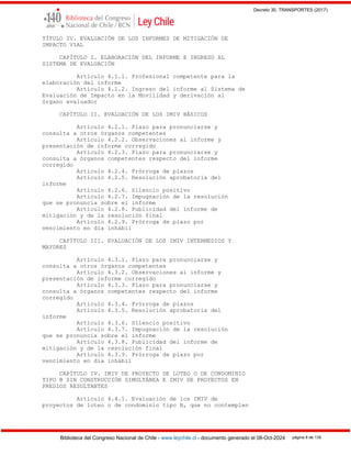 Decreto 30, TRANSPORTES (2017)
Biblioteca del Congreso Nacional de Chile - www.leychile.cl - documento generado el 08-Oct-2024 página 8 de 139
TÍTULO IV. EVALUACIÓN DE LOS INFORMES DE MITIGACIÓN DE
IMPACTO VIAL
CAPÍTULO I. ELABORACIÓN DEL INFORME E INGRESO AL
SISTEMA DE EVALUACIÓN
Artículo 4.1.1. Profesional competente para la
elaboración del informe
Artículo 4.1.2. Ingreso del informe al Sistema de
Evaluación de Impacto en la Movilidad y derivación al
órgano evaluador
CAPÍTULO II. EVALUACIÓN DE LOS IMIV BÁSICOS
Artículo 4.2.1. Plazo para pronunciarse y
consulta a otros órganos competentes
Artículo 4.2.2. Observaciones al informe y
presentación de informe corregido
Artículo 4.2.3. Plazo para pronunciarse y
consulta a órganos competentes respecto del informe
corregido
Artículo 4.2.4. Prórroga de plazos
Artículo 4.2.5. Resolución aprobatoria del
informe
Artículo 4.2.6. Silencio positivo
Artículo 4.2.7. Impugnación de la resolución
que se pronuncia sobre el informe
Artículo 4.2.8. Publicidad del informe de
mitigación y de la resolución final
Artículo 4.2.9. Prórroga de plazo por
vencimiento en día inhábil
CAPÍTULO III. EVALUACIÓN DE LOS IMIV INTERMEDIOS Y
MAYORES
Artículo 4.3.1. Plazo para pronunciarse y
consulta a otros órganos competentes
Artículo 4.3.2. Observaciones al informe y
presentación de informe corregido
Artículo 4.3.3. Plazo para pronunciarse y
consulta a órganos competentes respecto del informe
corregido
Artículo 4.3.4. Prórroga de plazos
Artículo 4.3.5. Resolución aprobatoria del
informe
Artículo 4.3.6. Silencio positivo
Artículo 4.3.7. Impugnación de la resolución
que se pronuncia sobre el informe
Artículo 4.3.8. Publicidad del informe de
mitigación y de la resolución final
Artículo 4.3.9. Prórroga de plazo por
vencimiento en día inhábil
CAPÍTULO IV. IMIV DE PROYECTO DE LOTEO O DE CONDOMINIO
TIPO B SIN CONSTRUCCIÓN SIMULTÁNEA E IMIV DE PROYECTOS EN
PREDIOS RESULTANTES
Artículo 4.4.1. Evaluación de los IMIV de
proyectos de loteo o de condominio tipo B, que no contemplen
 