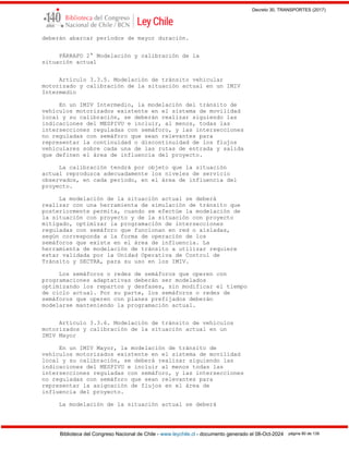 Decreto 30, TRANSPORTES (2017)
Biblioteca del Congreso Nacional de Chile - www.leychile.cl - documento generado el 08-Oct-2024 página 80 de 139
deberán abarcar períodos de mayor duración.
PÁRRAFO 2° Modelación y calibración de la
situación actual
Artículo 3.3.5. Modelación de tránsito vehicular
motorizado y calibración de la situación actual en un IMIV
Intermedio
En un IMIV Intermedio, la modelación del tránsito de
vehículos motorizados existente en el sistema de movilidad
local y su calibración, se deberán realizar siguiendo las
indicaciones del MESPIVU e incluir, al menos, todas las
intersecciones reguladas con semáforo, y las intersecciones
no reguladas con semáforo que sean relevantes para
representar la continuidad o discontinuidad de los flujos
vehiculares sobre cada una de las rutas de entrada y salida
que definen el área de influencia del proyecto.
La calibración tendrá por objeto que la situación
actual reproduzca adecuadamente los niveles de servicio
observados, en cada período, en el área de influencia del
proyecto.
La modelación de la situación actual se deberá
realizar con una herramienta de simulación de tránsito que
posteriormente permita, cuando se efectúe la modelación de
la situación con proyecto y de la situación con proyecto
mitigado, optimizar la programación de intersecciones
reguladas con semáforo que funcionan en red o aisladas,
según corresponda a la forma de operación de los
semáforos que exista en el área de influencia. La
herramienta de modelación de tránsito a utilizar requiere
estar validada por la Unidad Operativa de Control de
Tránsito y SECTRA, para su uso en los IMIV.
Los semáforos o redes de semáforos que operen con
programaciones adaptativas deberán ser modelados
optimizando los repartos y desfases, sin modificar el tiempo
de ciclo actual. Por su parte, los semáforos o redes de
semáforos que operen con planes prefijados deberán
modelarse manteniendo la programación actual.
Artículo 3.3.6. Modelación de tránsito de vehículos
motorizados y calibración de la situación actual en un
IMIV Mayor
En un IMIV Mayor, la modelación de tránsito de
vehículos motorizados existente en el sistema de movilidad
local y su calibración, se deberá realizar siguiendo las
indicaciones del MESPIVU e incluir al menos todas las
intersecciones reguladas con semáforo, y las intersecciones
no reguladas con semáforo que sean relevantes para
representar la asignación de flujos en el área de
influencia del proyecto.
La modelación de la situación actual se deberá
 