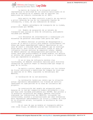 Decreto 30, TRANSPORTES (2017)
Biblioteca del Congreso Nacional de Chile - www.leychile.cl - documento generado el 08-Oct-2024 página 82 de 139
La matriz de viajes de la situación actual
representará la movilidad de los usuarios motorizados en el
área de influencia en el momento que se realicen las
mediciones de tránsito contenidas en el IMIV.
Esta matriz se debe construir a partir de una matriz
a priori obtenida de una de las siguientes fuentes de
información, o bien, de una combinación de éstas:
i) Modelo estratégico de transporte de la ciudad,
proporcionado por SECTRA.
ii) Modelo de asignación de un estudio de
transporte que incluya el área de influencia, previamente
validado por SECTRA.
iii) Encuestas de interceptación a conductores y/o
encuestas de patentes realizadas como parte del IMIV.
Se deberá realizar un proceso de desagregación y
ajuste de la matriz a priori para modelar correctamente las
áreas que hayan experimentado cambios importantes en sus
usos de suelo o vialidad desde el momento que se construyó
dicha matriz. Esto último es frecuente cuando el área de
influencia incluye sectores de expansión urbana. Además,
se deberá generar las desagregaciones pertinentes de las
zonas, para que posteriormente se pueda modelar con detalle
el entorno del proyecto y agregar sus viajes a la respectiva
zona que represente el proyecto.
Si en el área de influencia existen vías
tarificadas, se deberán considerar matrices para distintas
categorías de usuarios según la sensibilidad que tengan al
pago de la tarifa.
La matriz a priori deberá ajustarse con los conteos
de flujos vehiculares y mediciones de tiempos de viaje que
se realicen en el IMIV, siguiendo la metodología del
MESPIVU.
c) Calibración de la red existente.
La calibración tendrá por objeto que la situación
actual reproduzca adecuadamente los niveles de servicio
observados en cada período en el área de influencia del
proyecto.
La construcción del modelo de asignación podrá
basarse en la red del respectivo modelo estratégico u otra
que haya sido validada previamente por SECTRA. Ese proceso y
la posterior calibración del modelo deberán realizarse
siguiendo las indicaciones del MESPIVU, incluyendo las
correcciones, ajustes y actualizaciones que sean necesarias
para representar adecuadamente los flujos y tiempos de viaje
en la situación actual, incluyendo la existencia de vías
tarificadas.
En el caso de que se modele el transporte público
como rutas fijas, se deberán ajustar las frecuencias de
 