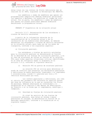 Decreto 30, TRANSPORTES (2017)
Biblioteca del Congreso Nacional de Chile - www.leychile.cl - documento generado el 08-Oct-2024 página 83 de 139
estas rutas con los conteos de flujos vehiculares que se
realicen en el IMIV, siguiendo la metodología del MESPIVU.
Los semáforos o redes de semáforos que operen con
programaciones adaptativas deberán modelarse optimizando
los repartos y desfases, sin modificar el tiempo de ciclo
actual. Por su parte, los semáforos o redes de semáforos
que operen con planes prefijados deberán modelarse
manteniendo la programación actual.
PÁRRAFO 3° Diagnóstico de la situación actual
Artículo 3.3.7. Determinación de los estándares o
niveles de servicio existentes
A partir de la información obtenida de la
caracterización de la situación actual y de la
calibración de las modelaciones efectuadas, se deberán
determinar los estándares o niveles de servicio existentes
en la situación actual, para cada uno de los modos de
transporte, conforme a los siguientes aspectos:
a) Circulación peatonal.
Los estándares o niveles de servicio existentes
para la circulación peatonal se determinarán en función
de la densidad de sus franjas de circulación peatonal, y en
el caso de atraviesos de calles en función de la relación
PV2, para todas aquellas situaciones críticas identificadas
en el área de influencia según lo dispuesto en el
artículo 3.3.3, conforme al siguiente detalle:
i) Relación PV2 en puntos de atravieso peatonal
La relación PV2 se utiliza para determinar el
grado de conflicto que presentan los movimientos peatonales
y vehiculares en pasos peatonales (regulados o no regulados)
o intersecciones, siendo P = peatones por hora y V=
vehículos motorizados por hora.
Los conteos peatonales y vehiculares, así como
el cálculo del parámetro PV2 existente en aquellas partes
del área de influencia en la que se concentran los flujos
de personas, deberán efectuarse en conformidad a lo
establecido en el Capítulo 6 del Manual de Señalización
de Tránsito o en la norma que lo complemente, modifique o
reemplace.
ii) Densidad en franjas de circulación peatonal
El nivel de servicio de las franjas de
circulación peatonal, sean éstas en vereda o pasos
peatonales en calzada, se determinará en función de su
densidad (peatón/m2), conforme a lo establecido en el
siguiente cuadro:
.
 