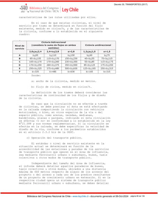 Decreto 30, TRANSPORTES (2017)
Biblioteca del Congreso Nacional de Chile - www.leychile.cl - documento generado el 08-Oct-2024 página 85 de 139
características de las rutas utilizadas por ellos.
En el caso de que existan ciclovías, el nivel de
servicio por tramo se determinará en función del flujo
existente, medido en ciclos/h, y de las características de
la ciclovía, conforme a lo establecido en el siguiente
cuadro:
.
Donde:
a: ancho de la ciclovía, medido en metros.
b: flujo de ciclos, medido en ciclos/h.
La definición de los tramos deberá considerar las
características de continuidad de los flujos y de diseño
de la ciclovía.
En caso que la circulación no se efectúe a través
de ciclovías, se debe precisar si ésta se está efectuando
en la calzada compartiendo la circulación con vehículos
motorizados, o bien, en otros espacios de la vía o del
espacio público, como aceras, veredas, medianas,
bandejones, plazas o parques, indicando si esta circulación
se efectúa -o no- en conformidad a lo establecido en la ley
N°21.088 y sus normas reglamentarias. Si la circulación se
efectúa en la calzada, se debe especificar la velocidad de
diseño de la vía, conforme a los parámetros establecidos
en el artículo 2.3.2 bis de la OGUC.
c) Operación del transporte público.
El estándar o nivel de servicio existente en la
situación actual se determinará en función de la
accesibilidad de las estaciones y paradas de los servicios
de transporte público que operen en el área de influencia,
sea mediante ferrocarril urbano o suburbano, buses, taxis
colectivos u otros modos de transporte público.
Independiente del tamaño del área de influencia,
el informe deberá detallar aquellos paraderos de buses,
taxis colectivos u otros modos, ubicados a una distancia
máxima de 640 metros respecto de alguno de los accesos del
proyecto o del acceso a cada uno de los predios resultantes
de un proyecto de crecimiento urbano en extensión. Si en la
respectiva ciudad opera un sistema de transporte público
mediante ferrocarril urbano o suburbano, se deben detallar
 